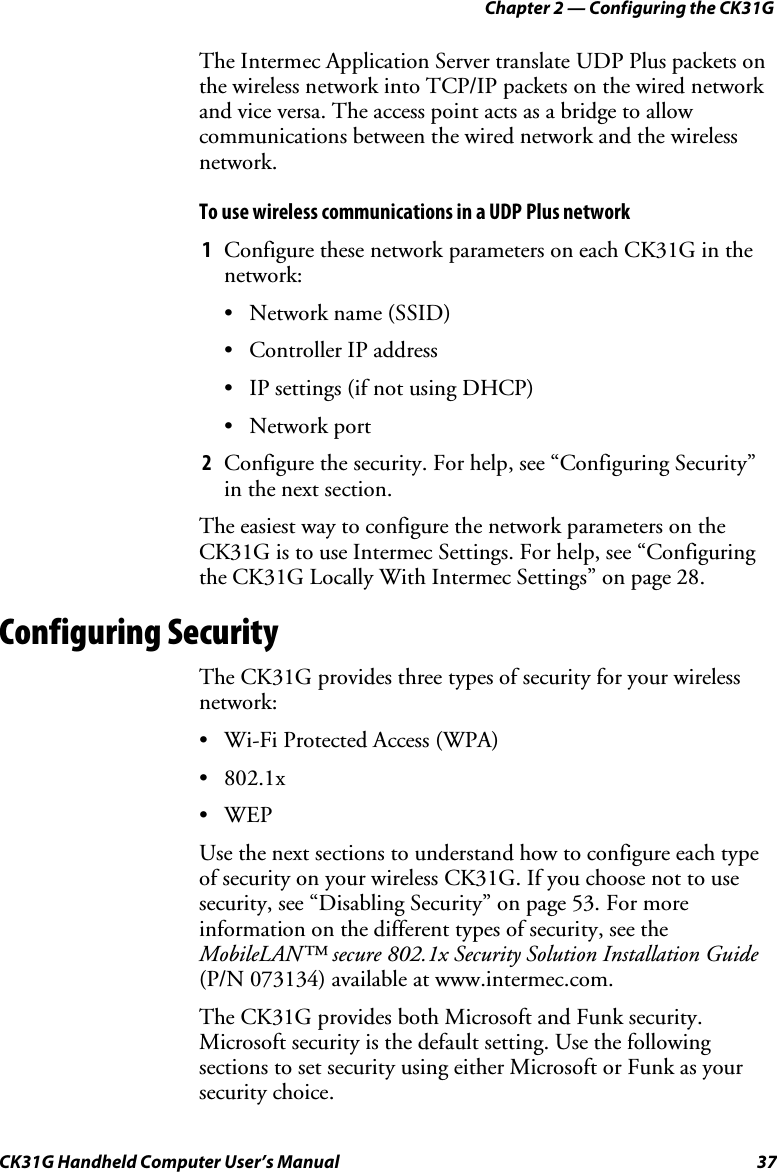 Chapter 2 — Configuring the CK31G CK31G Handheld Computer User’s Manual  37 The Intermec Application Server translate UDP Plus packets on the wireless network into TCP/IP packets on the wired network and vice versa. The access point acts as a bridge to allow communications between the wired network and the wireless network. To use wireless communications in a UDP Plus network 1  Configure these network parameters on each CK31G in the network: •  Network name (SSID) •  Controller IP address •  IP settings (if not using DHCP) • Network port 2  Configure the security. For help, see “Configuring Security” in the next section. The easiest way to configure the network parameters on the CK31G is to use Intermec Settings. For help, see “Configuring the CK31G Locally With Intermec Settings” on page 28. Configuring Security The CK31G provides three types of security for your wireless network: •  Wi-Fi Protected Access (WPA) • 802.1x • WEP Use the next sections to understand how to configure each type of security on your wireless CK31G. If you choose not to use security, see “Disabling Security” on page 53. For more information on the different types of security, see the MobileLAN™ secure 802.1x Security Solution Installation Guide (P/N 073134) available at www.intermec.com. The CK31G provides both Microsoft and Funk security. Microsoft security is the default setting. Use the following sections to set security using either Microsoft or Funk as your security choice.  