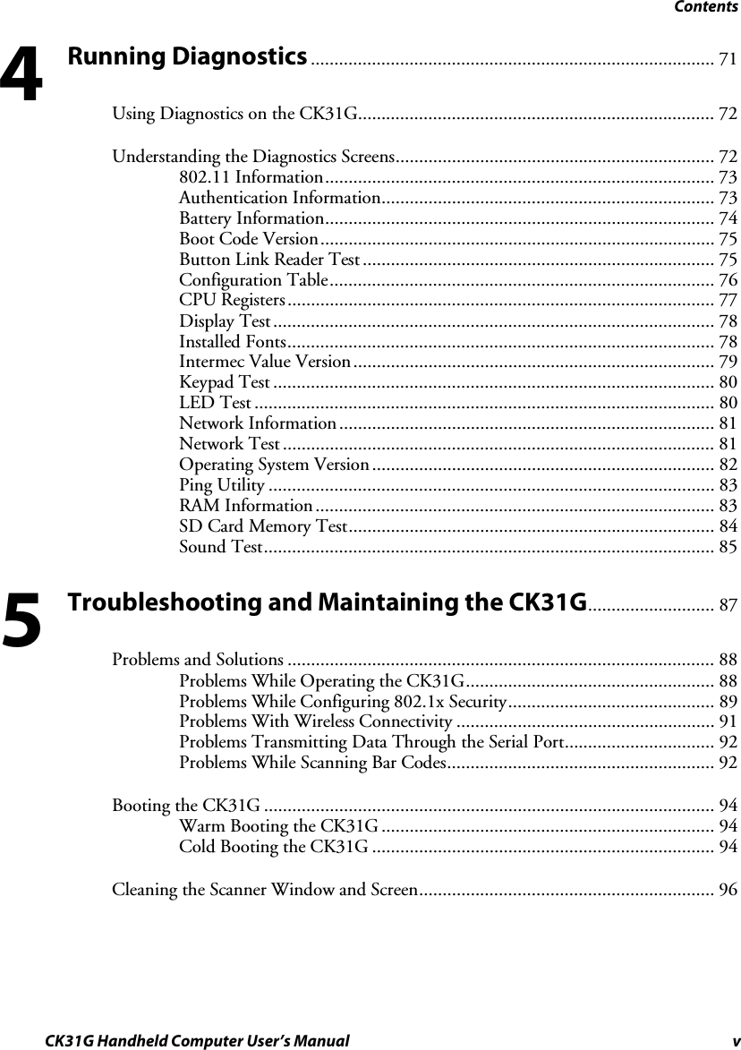 Contents CK31G Handheld Computer User’s Manual v Running Diagnostics...................................................................................... 71 Using Diagnostics on the CK31G............................................................................ 72 Understanding the Diagnostics Screens.................................................................... 72 802.11 Information................................................................................... 73 Authentication Information....................................................................... 73 Battery Information................................................................................... 74 Boot Code Version.................................................................................... 75 Button Link Reader Test........................................................................... 75 Configuration Table.................................................................................. 76 CPU Registers........................................................................................... 77 Display Test.............................................................................................. 78 Installed Fonts........................................................................................... 78 Intermec Value Version............................................................................. 79 Keypad Test .............................................................................................. 80 LED Test .................................................................................................. 80 Network Information................................................................................ 81 Network Test ............................................................................................ 81 Operating System Version ......................................................................... 82 Ping Utility ............................................................................................... 83 RAM Information..................................................................................... 83 SD Card Memory Test.............................................................................. 84 Sound Test................................................................................................ 85 Troubleshooting and Maintaining the CK31G........................... 87 Problems and Solutions ........................................................................................... 88 Problems While Operating the CK31G..................................................... 88 Problems While Configuring 802.1x Security............................................ 89 Problems With Wireless Connectivity ....................................................... 91 Problems Transmitting Data Through the Serial Port................................ 92 Problems While Scanning Bar Codes......................................................... 92 Booting the CK31G ................................................................................................ 94 Warm Booting the CK31G ....................................................................... 94 Cold Booting the CK31G ......................................................................... 94 Cleaning the Scanner Window and Screen............................................................... 96 45 