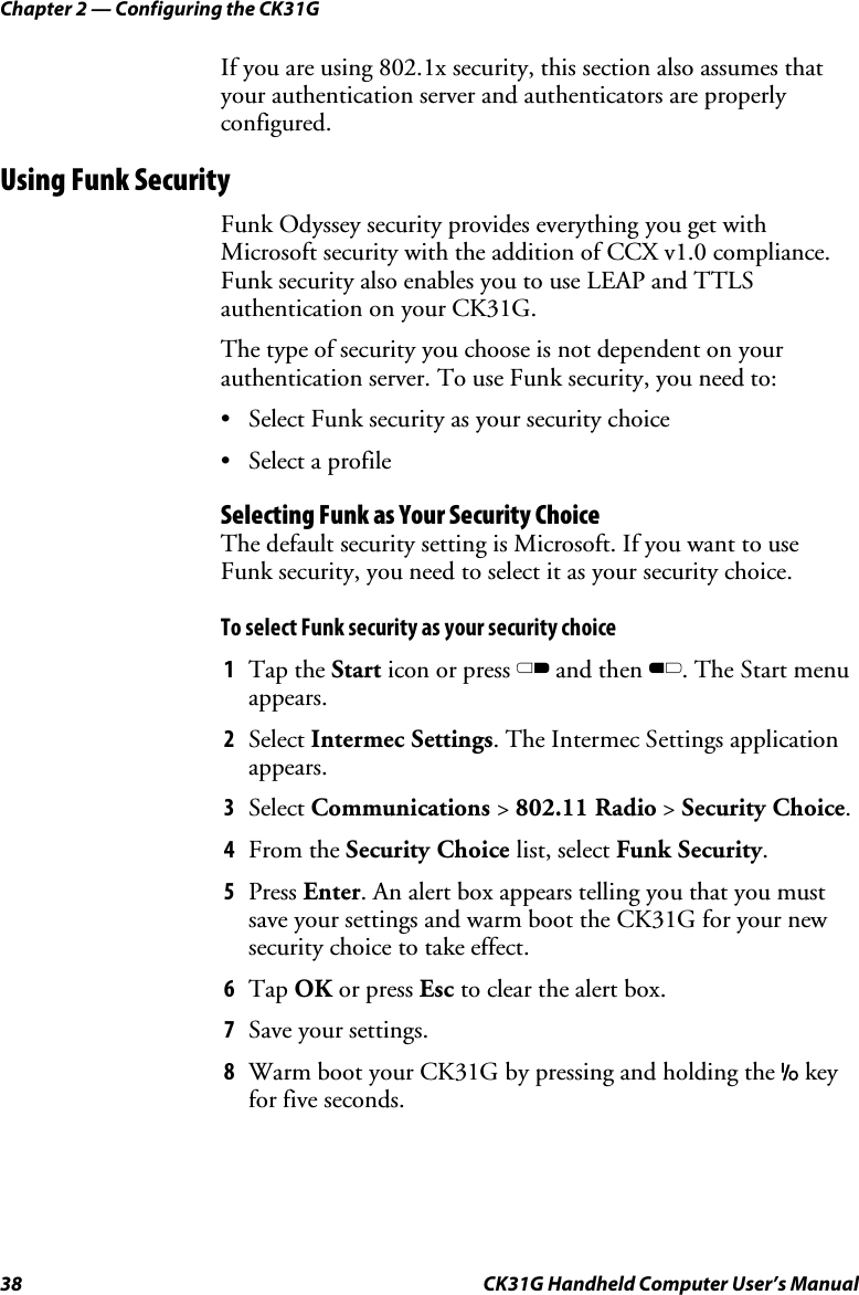 Chapter 2 — Configuring the CK31G 38  CK31G Handheld Computer User’s Manual If you are using 802.1x security, this section also assumes that your authentication server and authenticators are properly configured. Using Funk Security Funk Odyssey security provides everything you get with Microsoft security with the addition of CCX v1.0 compliance. Funk security also enables you to use LEAP and TTLS authentication on your CK31G.  The type of security you choose is not dependent on your authentication server. To use Funk security, you need to: •  Select Funk security as your security choice •  Select a profile Selecting Funk as Your Security Choice The default security setting is Microsoft. If you want to use Funk security, you need to select it as your security choice. To select Funk security as your security choice 1  Tap the Start icon or press C and then B. The Start menu appears.  2  Select Intermec Settings. The Intermec Settings application appears. 3  Select Communications &gt; 802.11 Radio &gt; Security Choice. 4  From the Security Choice list, select Funk Security. 5  Press Enter. An alert box appears telling you that you must save your settings and warm boot the CK31G for your new security choice to take effect. 6  Tap OK or press Esc to clear the alert box. 7  Save your settings. 8  Warm boot your CK31G by pressing and holding the I key for five seconds. 