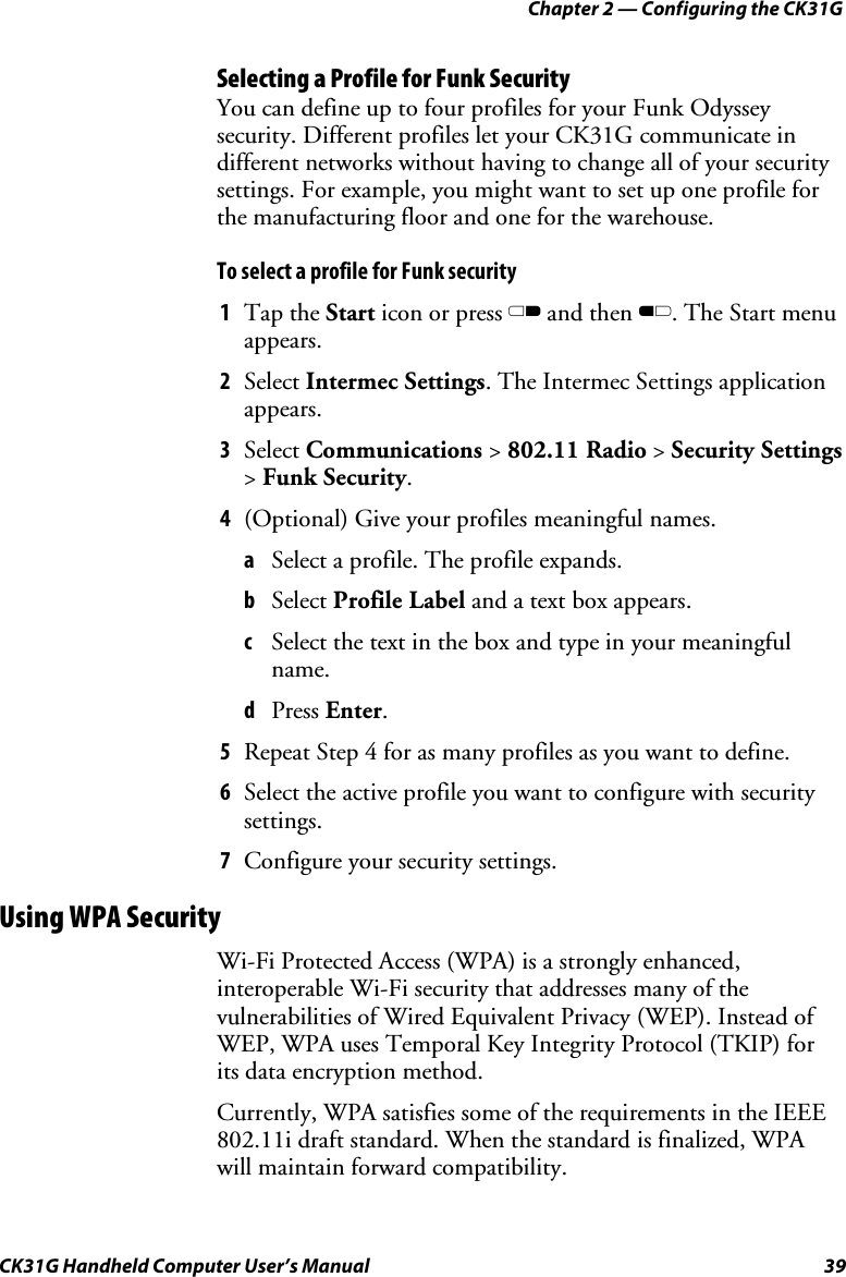 Chapter 2 — Configuring the CK31G CK31G Handheld Computer User’s Manual  39 Selecting a Profile for Funk Security You can define up to four profiles for your Funk Odyssey security. Different profiles let your CK31G communicate in different networks without having to change all of your security settings. For example, you might want to set up one profile for the manufacturing floor and one for the warehouse. To select a profile for Funk security 1  Tap the Start icon or press C and then B. The Start menu appears.  2  Select Intermec Settings. The Intermec Settings application appears. 3  Select Communications &gt; 802.11 Radio &gt; Security Settings &gt; Funk Security. 4  (Optional) Give your profiles meaningful names. a  Select a profile. The profile expands. b  Select Profile Label and a text box appears. c  Select the text in the box and type in your meaningful name. d  Press Enter. 5  Repeat Step 4 for as many profiles as you want to define. 6  Select the active profile you want to configure with security settings. 7  Configure your security settings. Using WPA Security Wi-Fi Protected Access (WPA) is a strongly enhanced, interoperable Wi-Fi security that addresses many of the vulnerabilities of Wired Equivalent Privacy (WEP). Instead of WEP, WPA uses Temporal Key Integrity Protocol (TKIP) for its data encryption method.  Currently, WPA satisfies some of the requirements in the IEEE 802.11i draft standard. When the standard is finalized, WPA will maintain forward compatibility.  