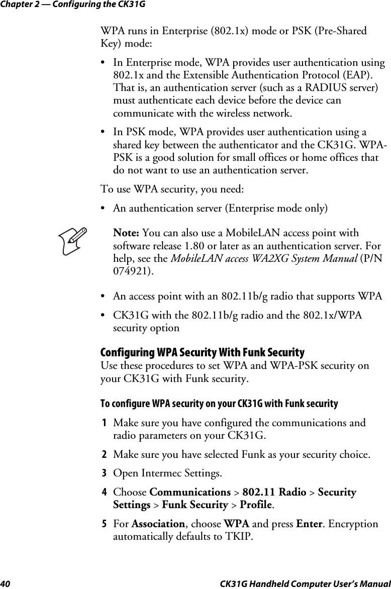 Chapter 2 — Configuring the CK31G 40  CK31G Handheld Computer User’s Manual WPA runs in Enterprise (802.1x) mode or PSK (Pre-Shared Key) mode: •  In Enterprise mode, WPA provides user authentication using 802.1x and the Extensible Authentication Protocol (EAP). That is, an authentication server (such as a RADIUS server) must authenticate each device before the device can communicate with the wireless network. •  In PSK mode, WPA provides user authentication using a shared key between the authenticator and the CK31G. WPA-PSK is a good solution for small offices or home offices that do not want to use an authentication server. To use WPA security, you need: •  An authentication server (Enterprise mode only)  Note: You can also use a MobileLAN access point with software release 1.80 or later as an authentication server. For help, see the MobileLAN access WA2XG System Manual (P/N 074921). •  An access point with an 802.11b/g radio that supports WPA •  CK31G with the 802.11b/g radio and the 802.1x/WPA security option Configuring WPA Security With Funk Security Use these procedures to set WPA and WPA-PSK security on your CK31G with Funk security. To configure WPA security on your CK31G with Funk security 1  Make sure you have configured the communications and radio parameters on your CK31G. 2  Make sure you have selected Funk as your security choice. 3  Open Intermec Settings. 4  Choose Communications &gt; 802.11 Radio &gt; Security Settings &gt; Funk Security &gt; Profile. 5  For Association, choose WPA and press Enter. Encryption automatically defaults to TKIP. 