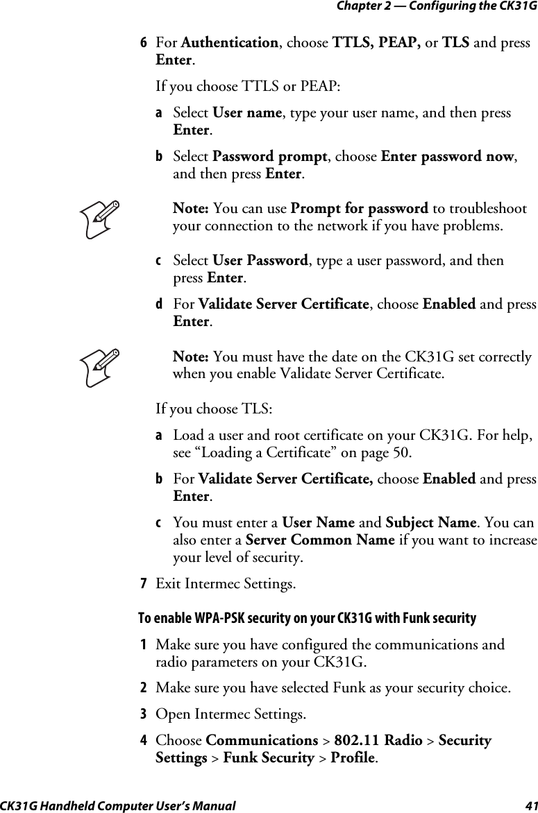 Chapter 2 — Configuring the CK31G CK31G Handheld Computer User’s Manual  41 6  For Authentication, choose TTLS, PEAP, or TLS and press Enter. If you choose TTLS or PEAP: a  Select User name, type your user name, and then press Enter. b  Select Password prompt, choose Enter password now, and then press Enter.  Note: You can use Prompt for password to troubleshoot your connection to the network if you have problems. c  Select User Password, type a user password, and then press Enter. d  For Validate Server Certificate, choose Enabled and press Enter.  Note: You must have the date on the CK31G set correctly when you enable Validate Server Certificate. If you choose TLS: a  Load a user and root certificate on your CK31G. For help, see “Loading a Certificate” on page 50. b  For Validate Server Certificate, choose Enabled and press Enter. c  You must enter a User Name and Subject Name. You can also enter a Server Common Name if you want to increase your level of security. 7  Exit Intermec Settings. To enable WPA-PSK security on your CK31G with Funk security 1  Make sure you have configured the communications and radio parameters on your CK31G. 2  Make sure you have selected Funk as your security choice. 3  Open Intermec Settings. 4  Choose Communications &gt; 802.11 Radio &gt; Security Settings &gt; Funk Security &gt; Profile. 