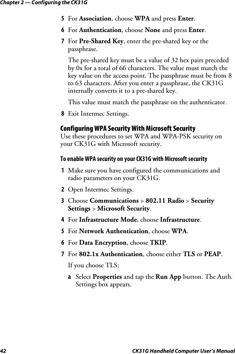 Chapter 2 — Configuring the CK31G 42  CK31G Handheld Computer User’s Manual 5  For Association, choose WPA and press Enter. 6  For Authentication, choose None and press Enter. 7  For Pre-Shared Key, enter the pre-shared key or the passphrase. The pre-shared key must be a value of 32 hex pairs preceded by 0x for a total of 66 characters. The value must match the key value on the access point. The passphrase must be from 8 to 63 characters. After you enter a passphrase, the CK31G internally converts it to a pre-shared key. This value must match the passphrase on the authenticator. 8  Exit Intermec Settings. Configuring WPA Security With Microsoft Security Use these procedures to set WPA and WPA-PSK security on your CK31G with Microsoft security. To enable WPA security on your CK31G with Microsoft security 1  Make sure you have configured the communications and radio parameters on your CK31G. 2  Open Intermec Settings. 3  Choose Communications &gt; 802.11 Radio &gt; Security Settings &gt; Microsoft Security. 4  For Infrastructure Mode, choose Infrastructure. 5  For Network Authentication, choose WPA. 6  For Data Encryption, choose TKIP. 7  For 802.1x Authentication, choose either TLS or PEAP. If you choose TLS: a  Select Properties and tap the Run App button. The Auth. Settings box appears. 