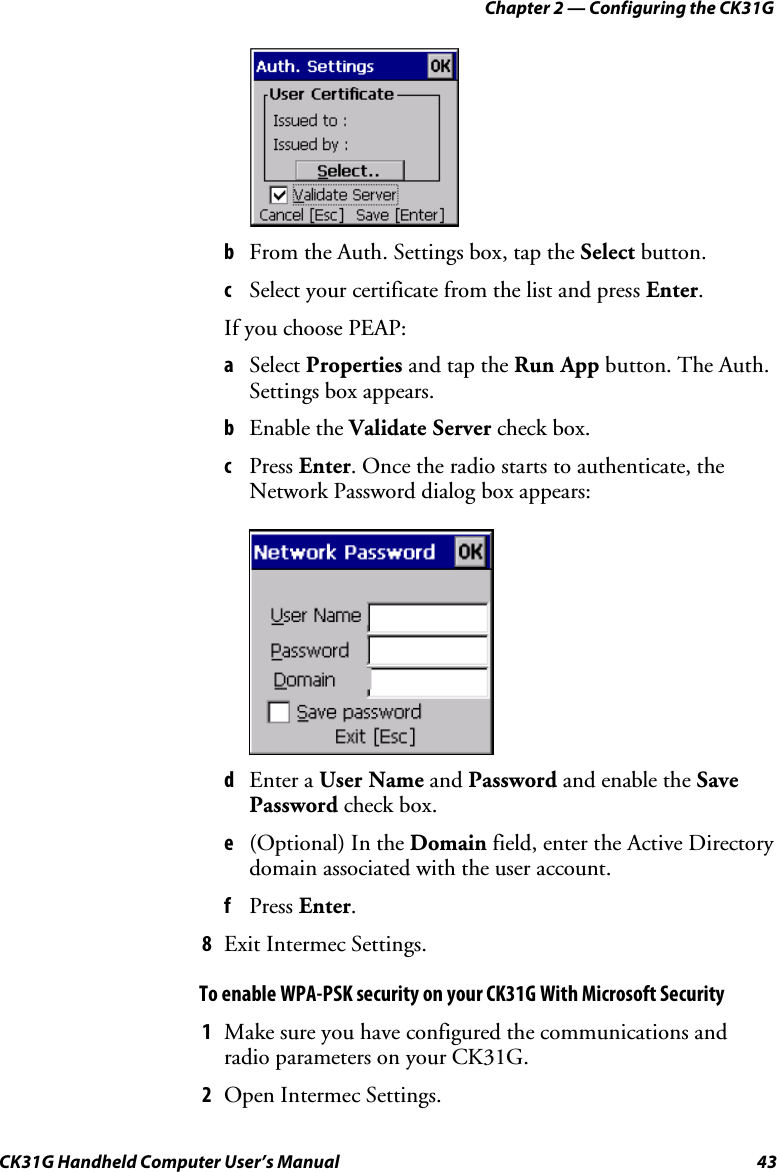 Chapter 2 — Configuring the CK31G CK31G Handheld Computer User’s Manual  43      b  From the Auth. Settings box, tap the Select button. c  Select your certificate from the list and press Enter. If you choose PEAP: a  Select Properties and tap the Run App button. The Auth. Settings box appears. b  Enable the Validate Server check box. c  Press Enter. Once the radio starts to authenticate, the Network Password dialog box appears:     d  Enter a User Name and Password and enable the Save Password check box. e  (Optional) In the Domain field, enter the Active Directory domain associated with the user account. f  Press Enter. 8  Exit Intermec Settings. To enable WPA-PSK security on your CK31G With Microsoft Security 1  Make sure you have configured the communications and radio parameters on your CK31G. 2  Open Intermec Settings. 