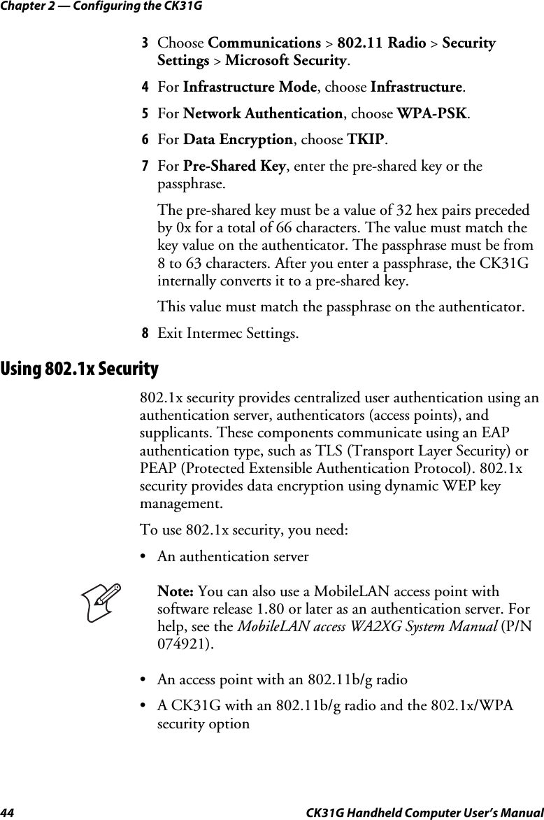 Chapter 2 — Configuring the CK31G 44  CK31G Handheld Computer User’s Manual 3  Choose Communications &gt; 802.11 Radio &gt; Security Settings &gt; Microsoft Security. 4  For Infrastructure Mode, choose Infrastructure. 5  For Network Authentication, choose WPA-PSK. 6  For Data Encryption, choose TKIP. 7  For Pre-Shared Key, enter the pre-shared key or the passphrase. The pre-shared key must be a value of 32 hex pairs preceded by 0x for a total of 66 characters. The value must match the key value on the authenticator. The passphrase must be from 8 to 63 characters. After you enter a passphrase, the CK31G internally converts it to a pre-shared key. This value must match the passphrase on the authenticator. 8  Exit Intermec Settings. Using 802.1x Security 802.1x security provides centralized user authentication using an authentication server, authenticators (access points), and supplicants. These components communicate using an EAP authentication type, such as TLS (Transport Layer Security) or PEAP (Protected Extensible Authentication Protocol). 802.1x security provides data encryption using dynamic WEP key management. To use 802.1x security, you need: •  An authentication server   Note: You can also use a MobileLAN access point with software release 1.80 or later as an authentication server. For help, see the MobileLAN access WA2XG System Manual (P/N 074921). •  An access point with an 802.11b/g radio •  A CK31G with an 802.11b/g radio and the 802.1x/WPA security option 