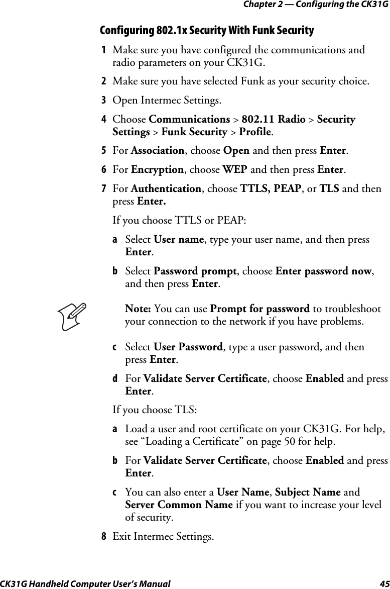 Chapter 2 — Configuring the CK31G CK31G Handheld Computer User’s Manual  45 Configuring 802.1x Security With Funk Security 1  Make sure you have configured the communications and radio parameters on your CK31G. 2  Make sure you have selected Funk as your security choice. 3  Open Intermec Settings. 4  Choose Communications &gt; 802.11 Radio &gt; Security Settings &gt; Funk Security &gt; Profile. 5  For Association, choose Open and then press Enter. 6  For Encryption, choose WEP and then press Enter. 7  For Authentication, choose TTLS, PEAP, or TLS and then press Enter. If you choose TTLS or PEAP: a  Select User name, type your user name, and then press Enter. b  Select Password prompt, choose Enter password now, and then press Enter.  Note: You can use Prompt for password to troubleshoot your connection to the network if you have problems. c  Select User Password, type a user password, and then press Enter. d  For Validate Server Certificate, choose Enabled and press Enter. If you choose TLS: a  Load a user and root certificate on your CK31G. For help, see “Loading a Certificate” on page 50 for help. b  For Validate Server Certificate, choose Enabled and press Enter. c  You can also enter a User Name, Subject Name and Server Common Name if you want to increase your level of security. 8  Exit Intermec Settings. 