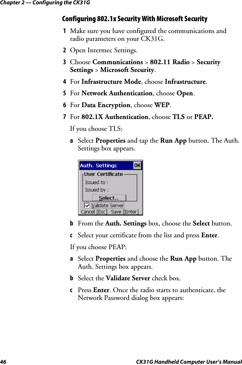 Chapter 2 — Configuring the CK31G 46  CK31G Handheld Computer User’s Manual Configuring 802.1x Security With Microsoft Security 1  Make sure you have configured the communications and radio parameters on your CK31G. 2  Open Intermec Settings. 3  Choose Communications &gt; 802.11 Radio &gt; Security Settings &gt; Microsoft Security. 4  For Infrastructure Mode, choose Infrastructure. 5  For Network Authentication, choose Open. 6  For Data Encryption, choose WEP. 7  For 802.1X Authentication, choose TLS or PEAP. If you choose TLS: a  Select Properties and tap the Run App button. The Auth. Settings box appears.      b  From the Auth. Settings box, choose the Select button. c  Select your certificate from the list and press Enter. If you choose PEAP: a  Select Properties and choose the Run App button. The Auth. Settings box appears. b  Select the Validate Server check box. c  Press Enter. Once the radio starts to authenticate, the Network Password dialog box appears: 