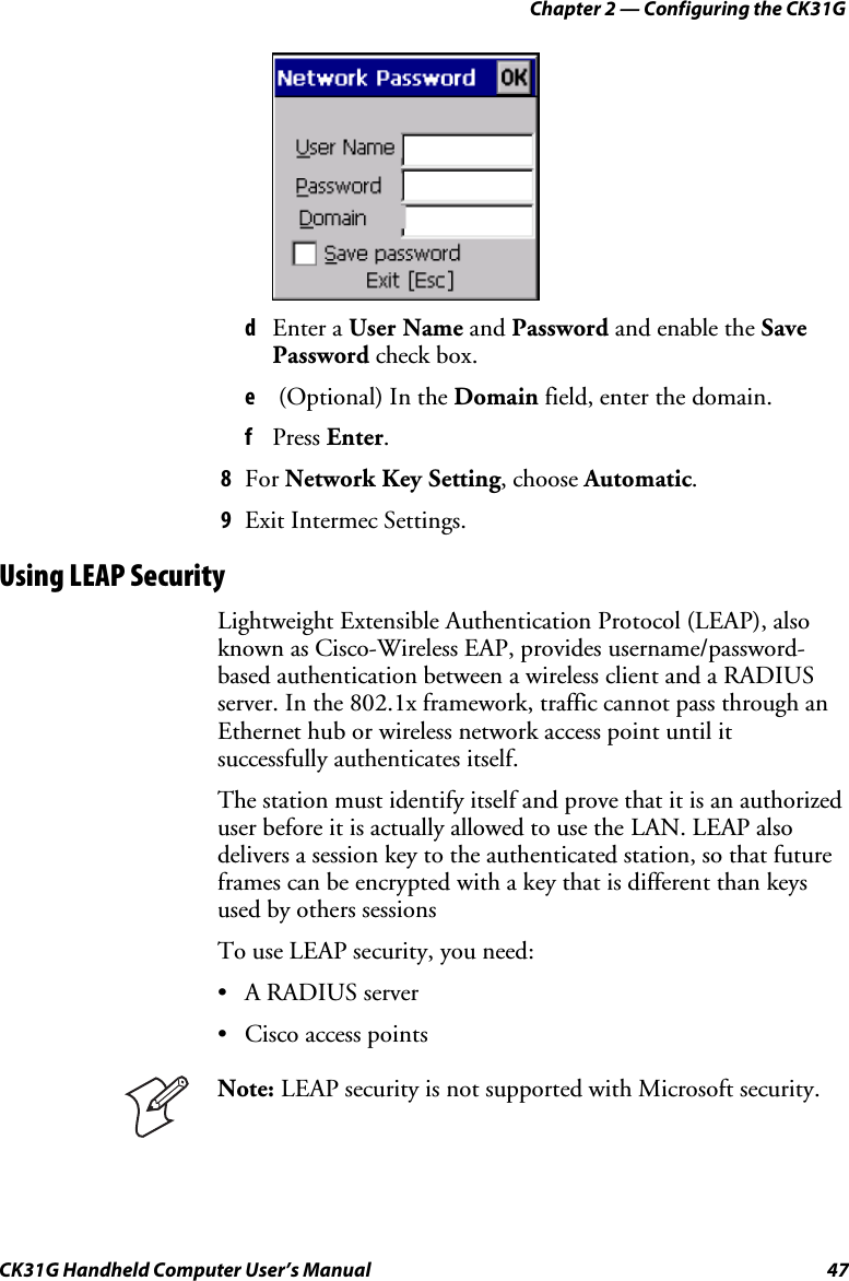 Chapter 2 — Configuring the CK31G CK31G Handheld Computer User’s Manual  47     d  Enter a User Name and Password and enable the Save Password check box. e   (Optional) In the Domain field, enter the domain. f  Press Enter. 8  For Network Key Setting, choose Automatic. 9  Exit Intermec Settings. Using LEAP Security Lightweight Extensible Authentication Protocol (LEAP), also known as Cisco-Wireless EAP, provides username/password-based authentication between a wireless client and a RADIUS server. In the 802.1x framework, traffic cannot pass through an Ethernet hub or wireless network access point until it successfully authenticates itself.  The station must identify itself and prove that it is an authorized user before it is actually allowed to use the LAN. LEAP also delivers a session key to the authenticated station, so that future frames can be encrypted with a key that is different than keys used by others sessions To use LEAP security, you need: •  A RADIUS server •  Cisco access points  Note: LEAP security is not supported with Microsoft security. 