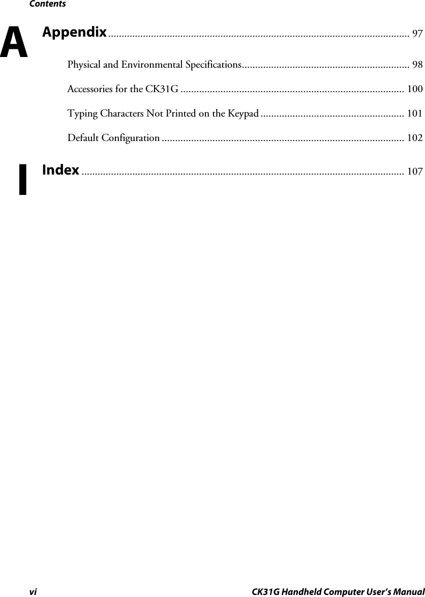 Contents vi CK31G Handheld Computer User’s Manual Appendix................................................................................................................. 97 Physical and Environmental Specifications............................................................... 98 Accessories for the CK31G .................................................................................... 100 Typing Characters Not Printed on the Keypad ...................................................... 101 Default Configuration ........................................................................................... 102 Index ......................................................................................................................... 107  AI