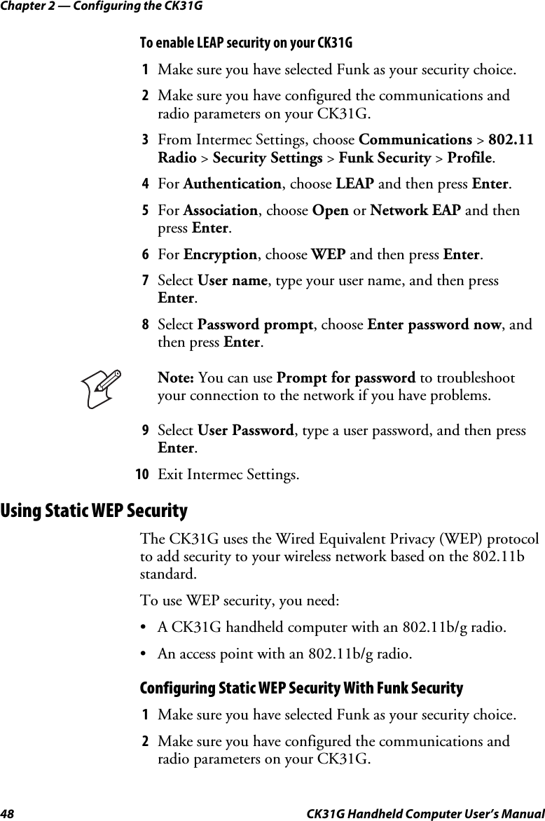 Chapter 2 — Configuring the CK31G 48  CK31G Handheld Computer User’s Manual To enable LEAP security on your CK31G 1  Make sure you have selected Funk as your security choice. 2  Make sure you have configured the communications and radio parameters on your CK31G. 3  From Intermec Settings, choose Communications &gt; 802.11 Radio &gt; Security Settings &gt; Funk Security &gt; Profile. 4  For Authentication, choose LEAP and then press Enter. 5  For Association, choose Open or Network EAP and then press Enter. 6  For Encryption, choose WEP and then press Enter. 7  Select User name, type your user name, and then press Enter. 8  Select Password prompt, choose Enter password now, and then press Enter.  Note: You can use Prompt for password to troubleshoot your connection to the network if you have problems. 9  Select User Password, type a user password, and then press Enter. 10  Exit Intermec Settings. Using Static WEP Security The CK31G uses the Wired Equivalent Privacy (WEP) protocol to add security to your wireless network based on the 802.11b standard. To use WEP security, you need: •  A CK31G handheld computer with an 802.11b/g radio. •  An access point with an 802.11b/g radio. Configuring Static WEP Security With Funk Security 1  Make sure you have selected Funk as your security choice. 2  Make sure you have configured the communications and radio parameters on your CK31G. 