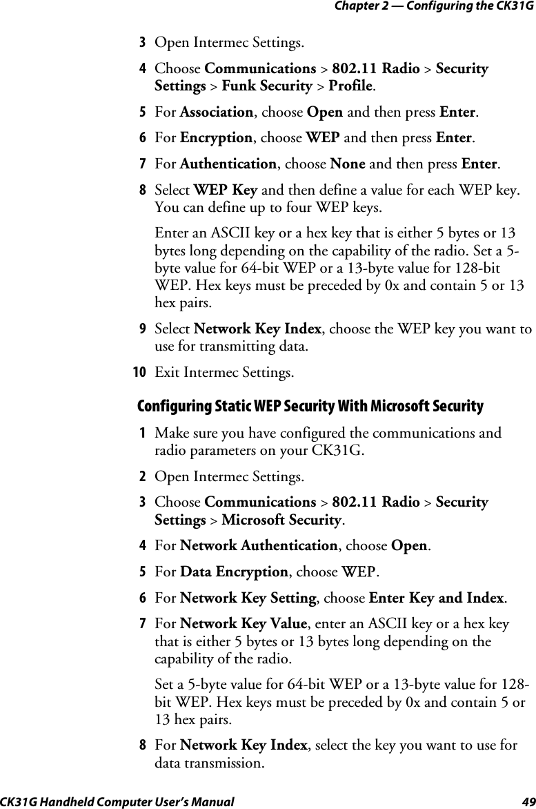 Chapter 2 — Configuring the CK31G CK31G Handheld Computer User’s Manual  49 3  Open Intermec Settings. 4  Choose Communications &gt; 802.11 Radio &gt; Security Settings &gt; Funk Security &gt; Profile. 5  For Association, choose Open and then press Enter. 6  For Encryption, choose WEP and then press Enter. 7  For Authentication, choose None and then press Enter. 8  Select WEP Key and then define a value for each WEP key. You can define up to four WEP keys. Enter an ASCII key or a hex key that is either 5 bytes or 13 bytes long depending on the capability of the radio. Set a 5-byte value for 64-bit WEP or a 13-byte value for 128-bit WEP. Hex keys must be preceded by 0x and contain 5 or 13 hex pairs. 9  Select Network Key Index, choose the WEP key you want to use for transmitting data. 10  Exit Intermec Settings. Configuring Static WEP Security With Microsoft Security 1  Make sure you have configured the communications and radio parameters on your CK31G. 2  Open Intermec Settings. 3  Choose Communications &gt; 802.11 Radio &gt; Security Settings &gt; Microsoft Security. 4  For Network Authentication, choose Open. 5  For Data Encryption, choose WEP. 6  For Network Key Setting, choose Enter Key and Index. 7  For Network Key Value, enter an ASCII key or a hex key that is either 5 bytes or 13 bytes long depending on the capability of the radio.  Set a 5-byte value for 64-bit WEP or a 13-byte value for 128-bit WEP. Hex keys must be preceded by 0x and contain 5 or 13 hex pairs. 8  For Network Key Index, select the key you want to use for data transmission. 