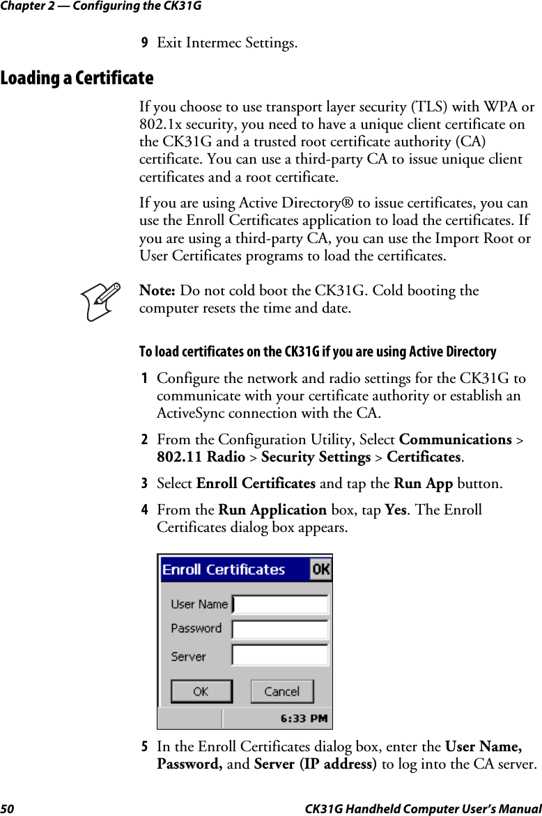 Chapter 2 — Configuring the CK31G 50  CK31G Handheld Computer User’s Manual 9  Exit Intermec Settings. Loading a Certificate If you choose to use transport layer security (TLS) with WPA or 802.1x security, you need to have a unique client certificate on the CK31G and a trusted root certificate authority (CA) certificate. You can use a third-party CA to issue unique client certificates and a root certificate.  If you are using Active Directory® to issue certificates, you can use the Enroll Certificates application to load the certificates. If you are using a third-party CA, you can use the Import Root or User Certificates programs to load the certificates.  Note: Do not cold boot the CK31G. Cold booting the computer resets the time and date. To load certificates on the CK31G if you are using Active Directory 1  Configure the network and radio settings for the CK31G to communicate with your certificate authority or establish an ActiveSync connection with the CA. 2  From the Configuration Utility, Select Communications &gt; 802.11 Radio &gt; Security Settings &gt; Certificates. 3  Select Enroll Certificates and tap the Run App button. 4  From the Run Application box, tap Yes. The Enroll Certificates dialog box appears.     5  In the Enroll Certificates dialog box, enter the User Name, Password, and Server (IP address) to log into the CA server.  