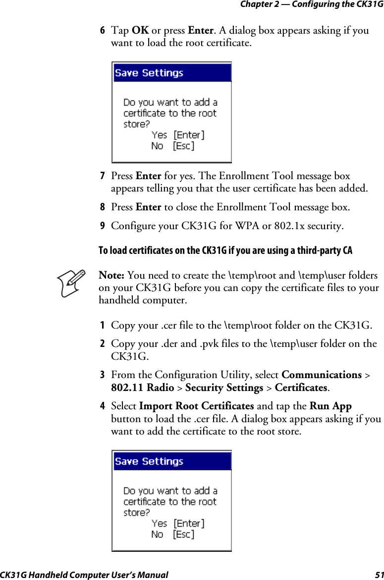 Chapter 2 — Configuring the CK31G CK31G Handheld Computer User’s Manual  51 6  Tap OK or press Enter. A dialog box appears asking if you want to load the root certificate.     7  Press Enter for yes. The Enrollment Tool message box appears telling you that the user certificate has been added. 8  Press Enter to close the Enrollment Tool message box. 9  Configure your CK31G for WPA or 802.1x security. To load certificates on the CK31G if you are using a third-party CA  Note: You need to create the \temp\root and \temp\user folders on your CK31G before you can copy the certificate files to your handheld computer. 1  Copy your .cer file to the \temp\root folder on the CK31G. 2  Copy your .der and .pvk files to the \temp\user folder on the CK31G. 3  From the Configuration Utility, select Communications &gt; 802.11 Radio &gt; Security Settings &gt; Certificates. 4  Select Import Root Certificates and tap the Run App button to load the .cer file. A dialog box appears asking if you want to add the certificate to the root store.     