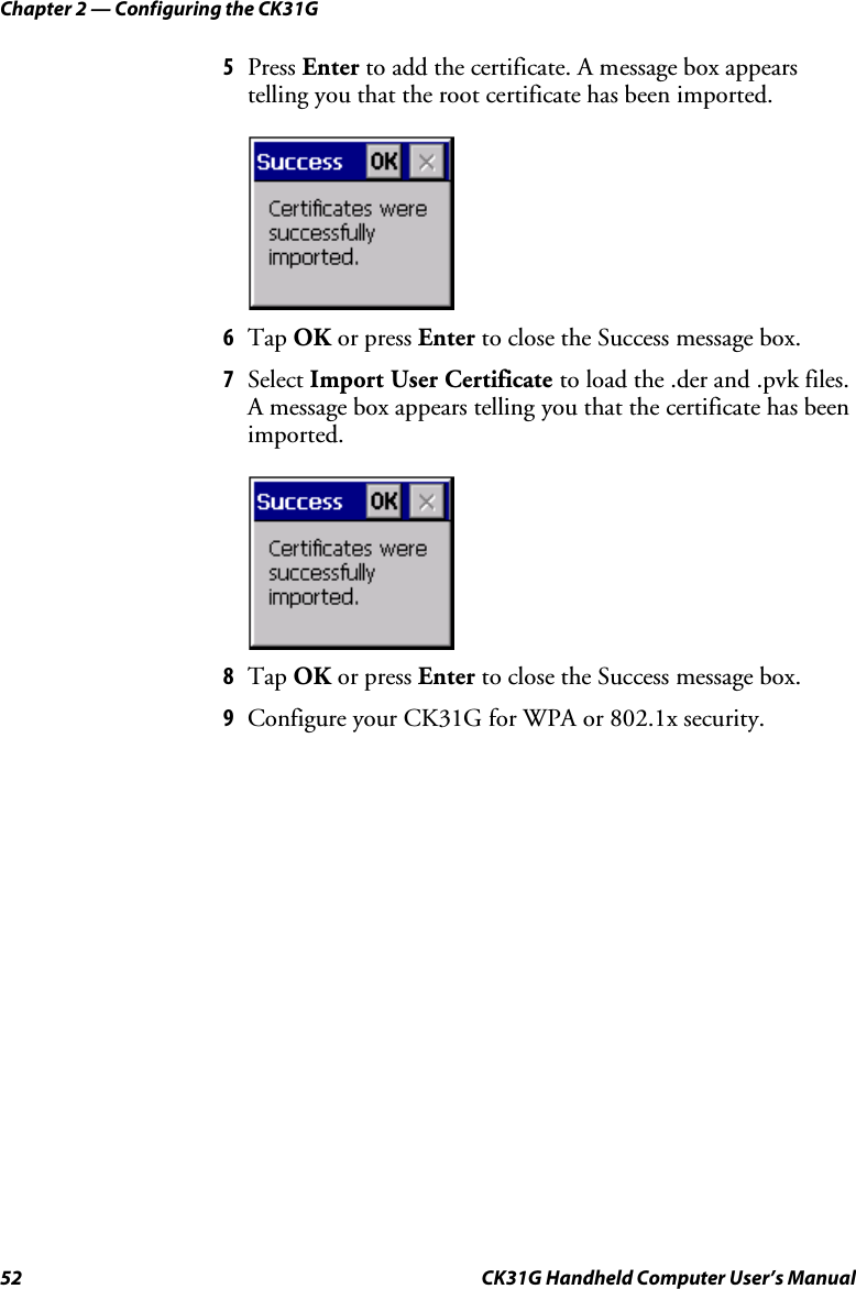 Chapter 2 — Configuring the CK31G 52  CK31G Handheld Computer User’s Manual 5  Press Enter to add the certificate. A message box appears telling you that the root certificate has been imported.     6  Tap OK or press Enter to close the Success message box. 7  Select Import User Certificate to load the .der and .pvk files. A message box appears telling you that the certificate has been imported.     8  Tap OK or press Enter to close the Success message box. 9  Configure your CK31G for WPA or 802.1x security. 