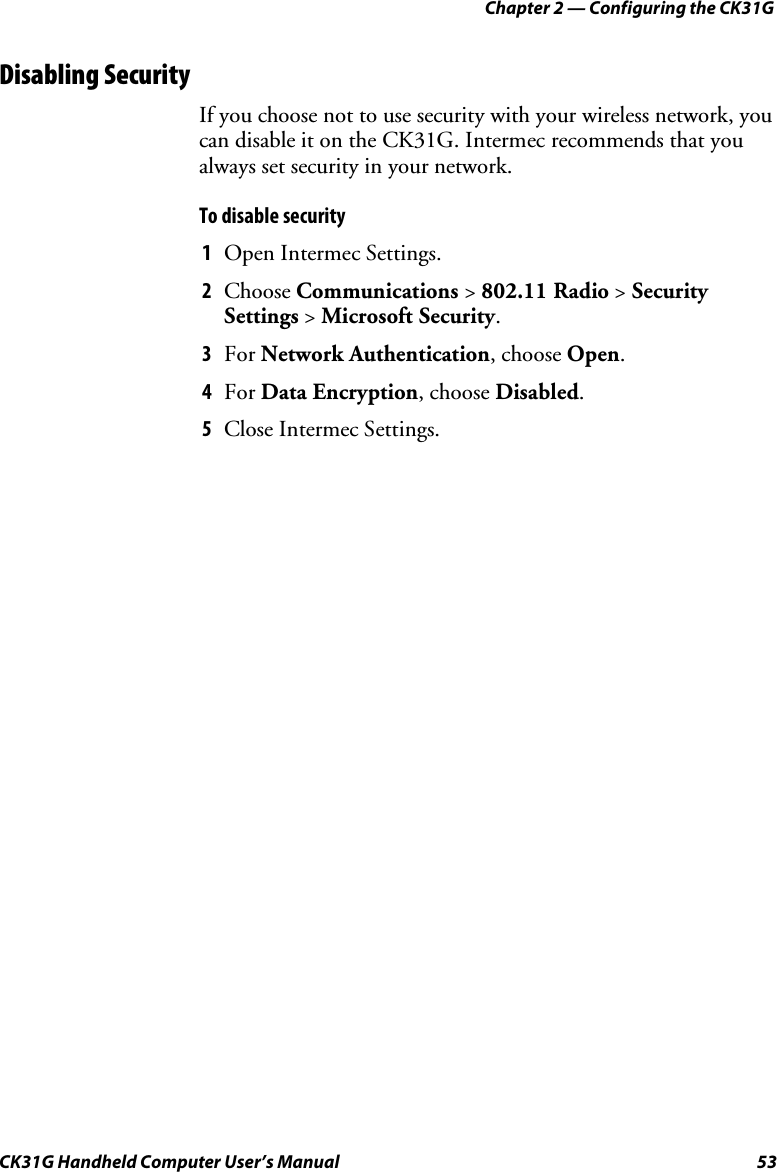 Chapter 2 — Configuring the CK31G CK31G Handheld Computer User’s Manual  53 Disabling Security If you choose not to use security with your wireless network, you can disable it on the CK31G. Intermec recommends that you always set security in your network. To disable security  1  Open Intermec Settings. 2  Choose Communications &gt; 802.11 Radio &gt; Security Settings &gt; Microsoft Security. 3  For Network Authentication, choose Open. 4  For Data Encryption, choose Disabled. 5  Close Intermec Settings. 