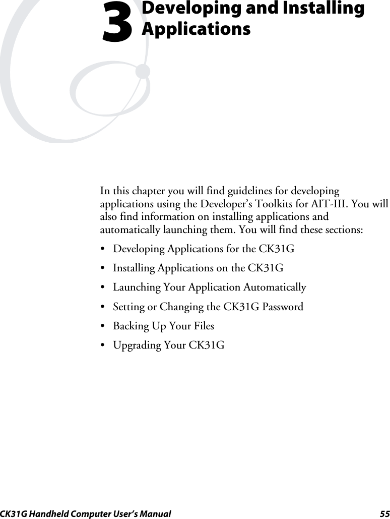  CK31G Handheld Computer User’s Manual  55  Developing and Installing Applications In this chapter you will find guidelines for developing applications using the Developer’s Toolkits for AIT-III. You will also find information on installing applications and automatically launching them. You will find these sections: •  Developing Applications for the CK31G •  Installing Applications on the CK31G •  Launching Your Application Automatically •  Setting or Changing the CK31G Password •  Backing Up Your Files •  Upgrading Your CK31G  3 
