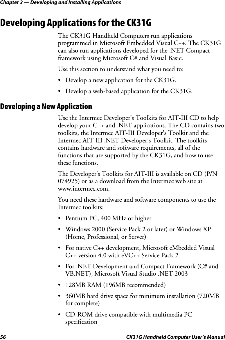 Chapter 3 — Developing and Installing Applications 56  CK31G Handheld Computer User’s Manual Developing Applications for the CK31G The CK31G Handheld Computers run applications programmed in Microsoft Embedded Visual C++. The CK31G can also run applications developed for the .NET Compact framework using Microsoft C# and Visual Basic. Use this section to understand what you need to: •  Develop a new application for the CK31G. •  Develop a web-based application for the CK31G. Developing a New Application Use the Intermec Developer’s Toolkits for AIT-III CD to help develop your C++ and .NET applications. The CD contains two toolkits, the Intermec AIT-III Developer’s Toolkit and the Intermec AIT-III .NET Developer’s Toolkit. The toolkits contains hardware and software requirements, all of the functions that are supported by the CK31G, and how to use these functions. The Developer’s Toolkits for AIT-III is available on CD (P/N 074925) or as a download from the Intermec web site at www.intermec.com. You need these hardware and software components to use the Intermec toolkits: •  Pentium PC, 400 MHz or higher •  Windows 2000 (Service Pack 2 or later) or Windows XP (Home, Professional, or Server) •  For native C++ development, Microsoft eMbedded Visual C++ version 4.0 with eVC++ Service Pack 2 •  For .NET Development and Compact Framework (C# and VB.NET), Microsoft Visual Studio .NET 2003 •  128MB RAM (196MB recommended) •  360MB hard drive space for minimum installation (720MB for complete) •  CD-ROM drive compatible with multimedia PC specification 