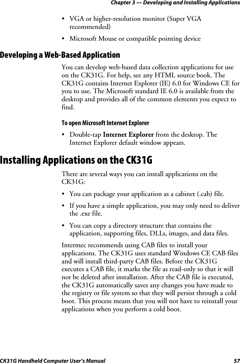 Chapter 3 — Developing and Installing Applications CK31G Handheld Computer User’s Manual  57 •  VGA or higher-resolution monitor (Super VGA recommended) •  Microsoft Mouse or compatible pointing device Developing a Web-Based Application You can develop web-based data collection applications for use on the CK31G. For help, see any HTML source book. The CK31G contains Internet Explorer (IE) 6.0 for Windows CE for you to use. The Microsoft standard IE 6.0 is available from the desktop and provides all of the common elements you expect to find.  To open Microsoft Internet Explorer • Double-tap Internet Explorer from the desktop. The Internet Explorer default window appears. Installing Applications on the CK31G There are several ways you can install applications on the CK31G: •  You can package your application as a cabinet (.cab) file. •  If you have a simple application, you may only need to deliver the .exe file. •  You can copy a directory structure that contains the application, supporting files, DLLs, images, and data files. Intermec recommends using CAB files to install your applications. The CK31G uses standard Windows CE CAB files and will install third-party CAB files. Before the CK31G executes a CAB file, it marks the file as read-only so that it will not be deleted after installation. After the CAB file is executed, the CK31G automatically saves any changes you have made to the registry or file system so that they will persist through a cold boot. This process means that you will not have to reinstall your applications when you perform a cold boot. 