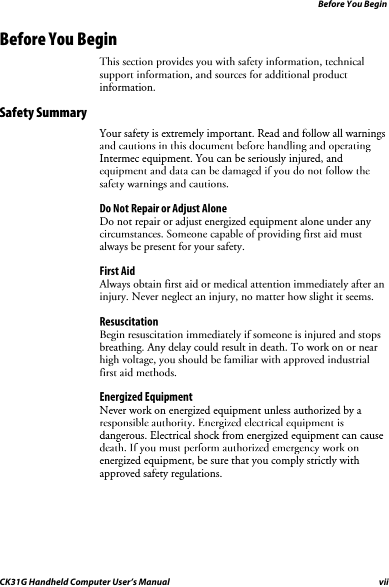 Before You Begin CK31G Handheld Computer User’s Manual vii Before You Begin This section provides you with safety information, technical support information, and sources for additional product information. Safety Summary Your safety is extremely important. Read and follow all warnings and cautions in this document before handling and operating Intermec equipment. You can be seriously injured, and equipment and data can be damaged if you do not follow the safety warnings and cautions. Do Not Repair or Adjust Alone Do not repair or adjust energized equipment alone under any circumstances. Someone capable of providing first aid must always be present for your safety. First Aid Always obtain first aid or medical attention immediately after an injury. Never neglect an injury, no matter how slight it seems. Resuscitation Begin resuscitation immediately if someone is injured and stops breathing. Any delay could result in death. To work on or near high voltage, you should be familiar with approved industrial first aid methods. Energized Equipment Never work on energized equipment unless authorized by a responsible authority. Energized electrical equipment is dangerous. Electrical shock from energized equipment can cause death. If you must perform authorized emergency work on energized equipment, be sure that you comply strictly with approved safety regulations. 