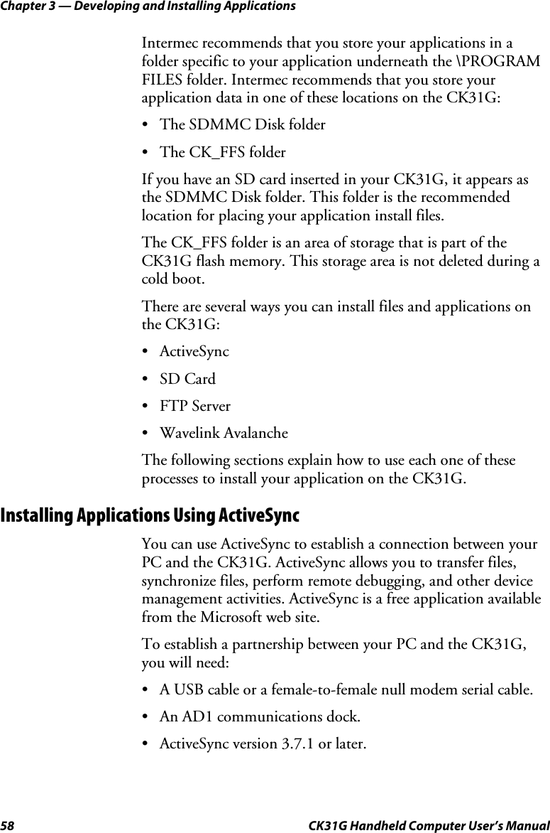 Chapter 3 — Developing and Installing Applications 58  CK31G Handheld Computer User’s Manual Intermec recommends that you store your applications in a folder specific to your application underneath the \PROGRAM FILES folder. Intermec recommends that you store your application data in one of these locations on the CK31G: •  The SDMMC Disk folder • The CK_FFS folder If you have an SD card inserted in your CK31G, it appears as the SDMMC Disk folder. This folder is the recommended location for placing your application install files.  The CK_FFS folder is an area of storage that is part of the CK31G flash memory. This storage area is not deleted during a cold boot. There are several ways you can install files and applications on the CK31G: • ActiveSync • SD Card • FTP Server • Wavelink Avalanche The following sections explain how to use each one of these processes to install your application on the CK31G. Installing Applications Using ActiveSync You can use ActiveSync to establish a connection between your PC and the CK31G. ActiveSync allows you to transfer files, synchronize files, perform remote debugging, and other device management activities. ActiveSync is a free application available from the Microsoft web site. To establish a partnership between your PC and the CK31G, you will need: •  A USB cable or a female-to-female null modem serial cable. •  An AD1 communications dock. •  ActiveSync version 3.7.1 or later. 
