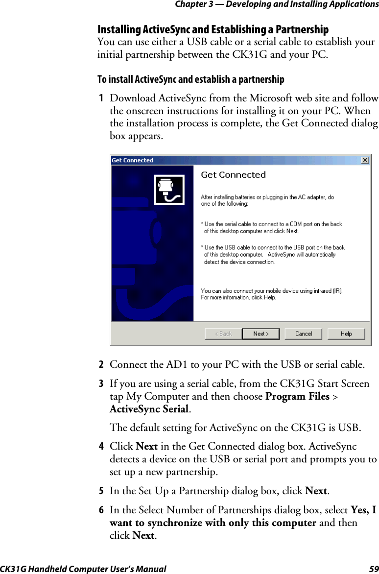 Chapter 3 — Developing and Installing Applications CK31G Handheld Computer User’s Manual  59 Installing ActiveSync and Establishing a Partnership You can use either a USB cable or a serial cable to establish your initial partnership between the CK31G and your PC.  To install ActiveSync and establish a partnership 1  Download ActiveSync from the Microsoft web site and follow the onscreen instructions for installing it on your PC. When the installation process is complete, the Get Connected dialog box appears.     2  Connect the AD1 to your PC with the USB or serial cable. 3  If you are using a serial cable, from the CK31G Start Screen tap My Computer and then choose Program Files &gt; ActiveSync Serial.  The default setting for ActiveSync on the CK31G is USB. 4  Click Next in the Get Connected dialog box. ActiveSync  detects a device on the USB or serial port and prompts you to set up a new partnership. 5  In the Set Up a Partnership dialog box, click Next. 6  In the Select Number of Partnerships dialog box, select Yes, I want to synchronize with only this computer and then click Next. 