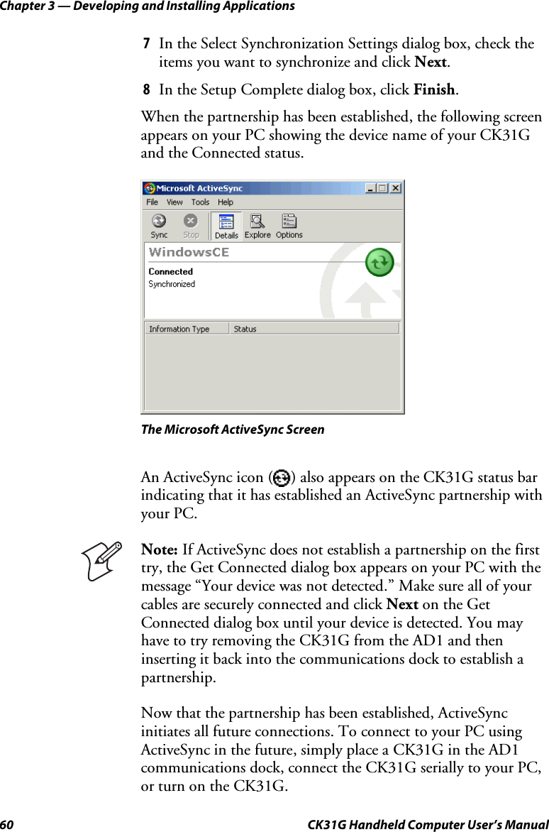 Chapter 3 — Developing and Installing Applications 60  CK31G Handheld Computer User’s Manual 7  In the Select Synchronization Settings dialog box, check the items you want to synchronize and click Next. 8  In the Setup Complete dialog box, click Finish.  When the partnership has been established, the following screen appears on your PC showing the device name of your CK31G and the Connected status.    The Microsoft ActiveSync Screen An ActiveSync icon ( ) also appears on the CK31G status bar indicating that it has established an ActiveSync partnership with your PC.  Note: If ActiveSync does not establish a partnership on the first try, the Get Connected dialog box appears on your PC with the message “Your device was not detected.” Make sure all of your cables are securely connected and click Next on the Get Connected dialog box until your device is detected. You may have to try removing the CK31G from the AD1 and then inserting it back into the communications dock to establish a partnership. Now that the partnership has been established, ActiveSync initiates all future connections. To connect to your PC using ActiveSync in the future, simply place a CK31G in the AD1 communications dock, connect the CK31G serially to your PC, or turn on the CK31G. 