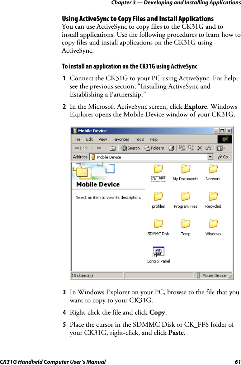 Chapter 3 — Developing and Installing Applications CK31G Handheld Computer User’s Manual  61 Using ActiveSync to Copy Files and Install Applications You can use ActiveSync to copy files to the CK31G and to install applications. Use the following procedures to learn how to copy files and install applications on the CK31G using ActiveSync. To install an application on the CK31G using ActiveSync 1  Connect the CK31G to your PC using ActiveSync. For help, see the previous section, “Installing ActiveSync and Establishing a Partnership.” 2  In the Microsoft ActiveSync screen, click Explore. Windows Explorer opens the Mobile Device window of your CK31G.     3  In Windows Explorer on your PC, browse to the file that you want to copy to your CK31G. 4  Right-click the file and click Copy.  5  Place the cursor in the SDMMC Disk or CK_FFS folder of your CK31G, right-click, and click Paste.  