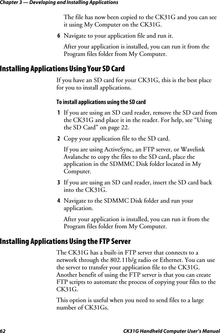 Chapter 3 — Developing and Installing Applications 62  CK31G Handheld Computer User’s Manual The file has now been copied to the CK31G and you can see it using My Computer on the CK31G. 6  Navigate to your application file and run it. After your application is installed, you can run it from the Program files folder from My Computer. Installing Applications Using Your SD Card If you have an SD card for your CK31G, this is the best place for you to install applications. To install applications using the SD card 1  If you are using an SD card reader, remove the SD card from the CK31G and place it in the reader. For help, see “Using the SD Card” on page 22. 2  Copy your application file to the SD card. If you are using ActiveSync, an FTP server, or Wavelink Avalanche to copy the files to the SD card, place the application in the SDMMC Disk folder located in My Computer. 3  If you are using an SD card reader, insert the SD card back into the CK31G. 4  Navigate to the SDMMC Disk folder and run your application. After your application is installed, you can run it from the Program files folder from My Computer. Installing Applications Using the FTP Server The CK31G has a built-in FTP server that connects to a network through the 802.11b/g radio or Ethernet. You can use the server to transfer your application file to the CK31G. Another benefit of using the FTP server is that you can create FTP scripts to automate the process of copying your files to the CK31G.  This option is useful when you need to send files to a large number of CK31Gs. 
