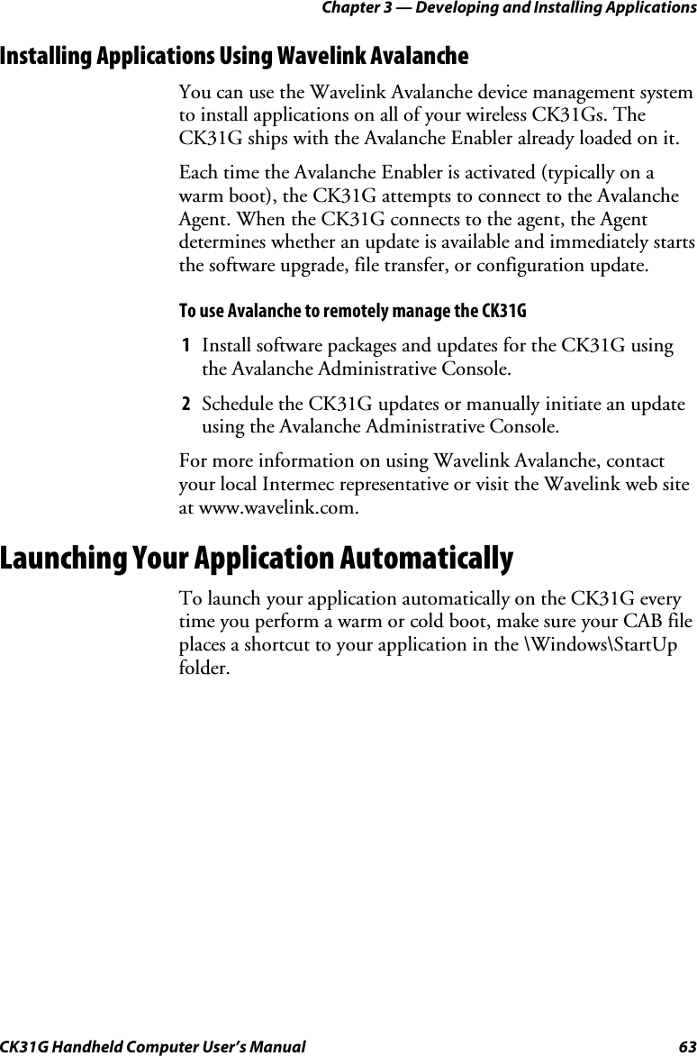 Chapter 3 — Developing and Installing Applications CK31G Handheld Computer User’s Manual  63 Installing Applications Using Wavelink Avalanche You can use the Wavelink Avalanche device management system to install applications on all of your wireless CK31Gs. The CK31G ships with the Avalanche Enabler already loaded on it.  Each time the Avalanche Enabler is activated (typically on a warm boot), the CK31G attempts to connect to the Avalanche Agent. When the CK31G connects to the agent, the Agent determines whether an update is available and immediately starts the software upgrade, file transfer, or configuration update.  To use Avalanche to remotely manage the CK31G 1  Install software packages and updates for the CK31G using the Avalanche Administrative Console. 2  Schedule the CK31G updates or manually initiate an update using the Avalanche Administrative Console. For more information on using Wavelink Avalanche, contact your local Intermec representative or visit the Wavelink web site at www.wavelink.com. Launching Your Application Automatically To launch your application automatically on the CK31G every time you perform a warm or cold boot, make sure your CAB file places a shortcut to your application in the \Windows\StartUp folder. 