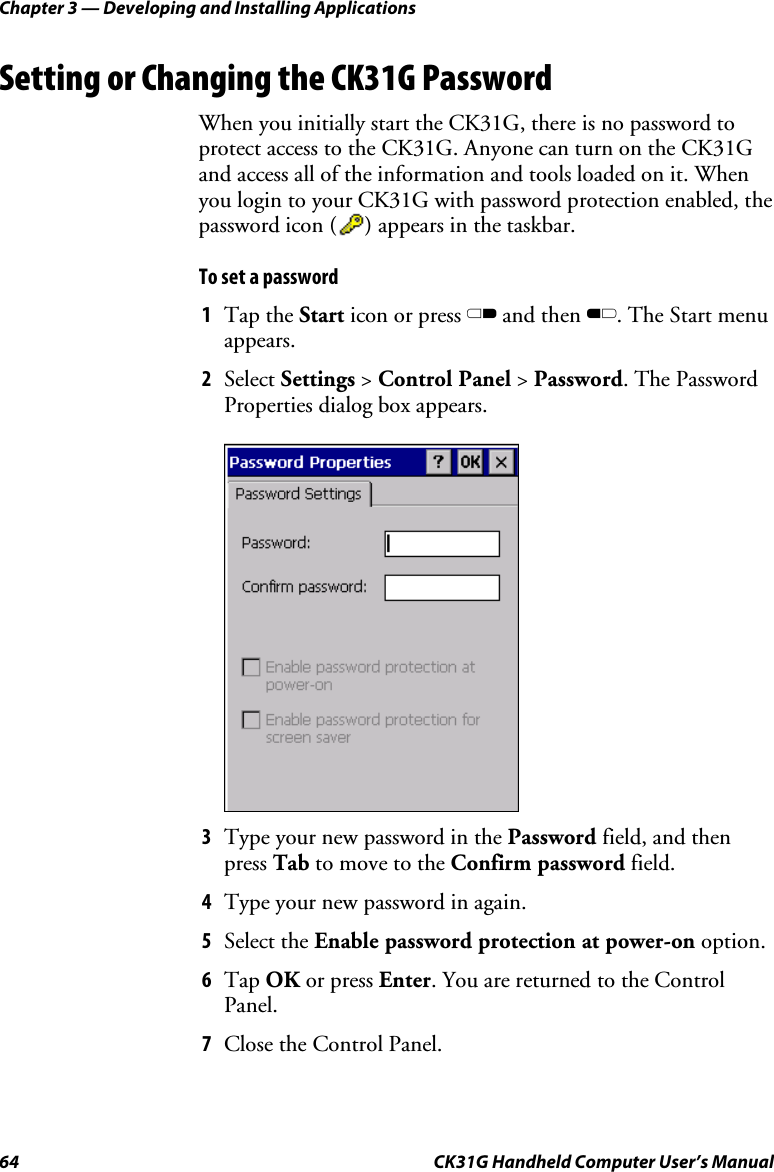 Chapter 3 — Developing and Installing Applications 64  CK31G Handheld Computer User’s Manual Setting or Changing the CK31G Password When you initially start the CK31G, there is no password to protect access to the CK31G. Anyone can turn on the CK31G and access all of the information and tools loaded on it. When you login to your CK31G with password protection enabled, the password icon (     ) appears in the taskbar.  To set a password 1  Tap the Start icon or press C and then B. The Start menu appears. 2  Select Settings &gt; Control Panel &gt; Password. The Password Properties dialog box appears.     3  Type your new password in the Password field, and then press Tab to move to the Confirm password field. 4  Type your new password in again. 5  Select the Enable password protection at power-on option. 6  Tap OK or press Enter. You are returned to the Control Panel. 7  Close the Control Panel.  