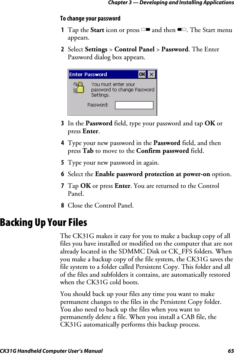 Chapter 3 — Developing and Installing Applications CK31G Handheld Computer User’s Manual  65 To change your password 1  Tap the Start icon or press C and then B. The Start menu appears. 2  Select Settings &gt; Control Panel &gt; Password. The Enter Password dialog box appears.     3  In the Password field, type your password and tap OK or press Enter. 4  Type your new password in the Password field, and then press Tab to move to the Confirm password field. 5  Type your new password in again. 6  Select the Enable password protection at power-on option. 7  Tap OK or press Enter. You are returned to the Control Panel. 8  Close the Control Panel. Backing Up Your Files The CK31G makes it easy for you to make a backup copy of all files you have installed or modified on the computer that are not already located in the SDMMC Disk or CK_FFS folders. When you make a backup copy of the file system, the CK31G saves the file system to a folder called Persistent Copy. This folder and all of the files and subfolders it contains, are automatically restored when the CK31G cold boots. You should back up your files any time you want to make permanent changes to the files in the Persistent Copy folder. You also need to back up the files when you want to permanently delete a file. When you install a CAB file, the CK31G automatically performs this backup process. 