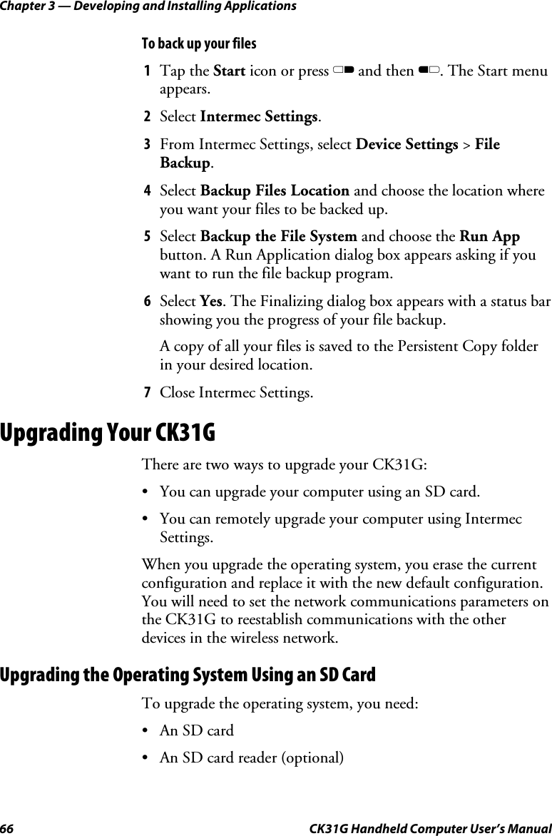 Chapter 3 — Developing and Installing Applications 66  CK31G Handheld Computer User’s Manual To back up your files 1  Tap the Start icon or press C and then B. The Start menu appears. 2  Select Intermec Settings. 3  From Intermec Settings, select Device Settings &gt; File Backup. 4  Select Backup Files Location and choose the location where you want your files to be backed up. 5  Select Backup the File System and choose the Run App button. A Run Application dialog box appears asking if you want to run the file backup program. 6  Select Yes. The Finalizing dialog box appears with a status bar showing you the progress of your file backup. A copy of all your files is saved to the Persistent Copy folder in your desired location. 7  Close Intermec Settings. Upgrading Your CK31G There are two ways to upgrade your CK31G: •  You can upgrade your computer using an SD card. •  You can remotely upgrade your computer using Intermec Settings. When you upgrade the operating system, you erase the current configuration and replace it with the new default configuration. You will need to set the network communications parameters on the CK31G to reestablish communications with the other devices in the wireless network.  Upgrading the Operating System Using an SD Card To upgrade the operating system, you need:  •  An SD card •  An SD card reader (optional) 