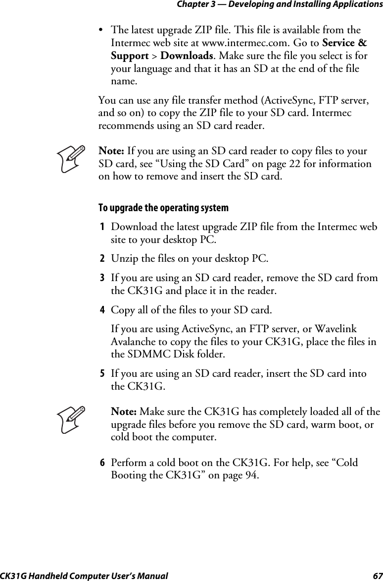 Chapter 3 — Developing and Installing Applications CK31G Handheld Computer User’s Manual  67 •  The latest upgrade ZIP file. This file is available from the Intermec web site at www.intermec.com. Go to Service &amp; Support &gt; Downloads. Make sure the file you select is for your language and that it has an SD at the end of the file name. You can use any file transfer method (ActiveSync, FTP server, and so on) to copy the ZIP file to your SD card. Intermec recommends using an SD card reader.  Note: If you are using an SD card reader to copy files to your SD card, see “Using the SD Card” on page 22 for information on how to remove and insert the SD card. To upgrade the operating system 1  Download the latest upgrade ZIP file from the Intermec web site to your desktop PC. 2  Unzip the files on your desktop PC. 3  If you are using an SD card reader, remove the SD card from the CK31G and place it in the reader. 4  Copy all of the files to your SD card.  If you are using ActiveSync, an FTP server, or Wavelink Avalanche to copy the files to your CK31G, place the files in the SDMMC Disk folder. 5  If you are using an SD card reader, insert the SD card into the CK31G.  Note: Make sure the CK31G has completely loaded all of the upgrade files before you remove the SD card, warm boot, or cold boot the computer. 6  Perform a cold boot on the CK31G. For help, see “Cold Booting the CK31G” on page 94. 