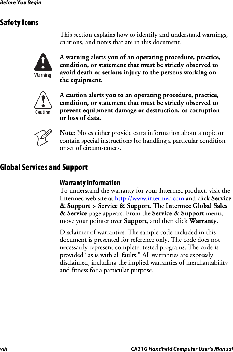 Before You Begin viii CK31G Handheld Computer User’s Manual Safety Icons  This section explains how to identify and understand warnings, cautions, and notes that are in this document.  A warning alerts you of an operating procedure, practice, condition, or statement that must be strictly observed to avoid death or serious injury to the persons working on the equipment.  A caution alerts you to an operating procedure, practice, condition, or statement that must be strictly observed to prevent equipment damage or destruction, or corruption or loss of data.  Note: Notes either provide extra information about a topic or contain special instructions for handling a particular condition or set of circumstances. Global Services and Support Warranty Information To understand the warranty for your Intermec product, visit the Intermec web site at http://www.intermec.com and click Service &amp; Support &gt; Service &amp; Support. The Intermec Global Sales &amp; Service page appears. From the Service &amp; Support menu, move your pointer over Support, and then click Warranty. Disclaimer of warranties: The sample code included in this document is presented for reference only. The code does not necessarily represent complete, tested programs. The code is provided “as is with all faults.” All warranties are expressly disclaimed, including the implied warranties of merchantability and fitness for a particular purpose. 