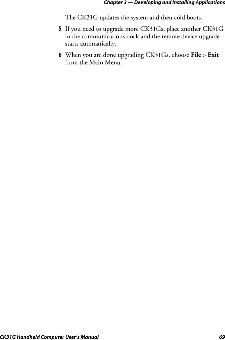 Chapter 3 — Developing and Installing Applications CK31G Handheld Computer User’s Manual  69 The CK31G updates the system and then cold boots. 5  If you need to upgrade more CK31Gs, place another CK31G in the communications dock and the remote device upgrade starts automatically. 6  When you are done upgrading CK31Gs, choose File &gt; Exit from the Main Menu. 