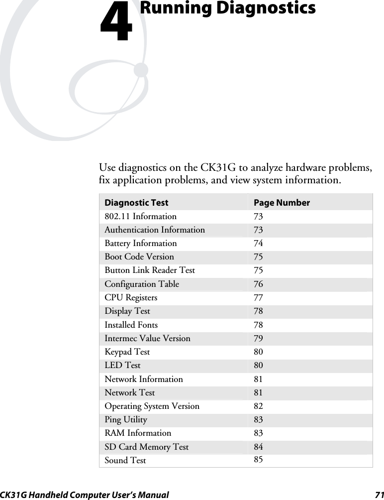  CK31G Handheld Computer User’s Manual  71   Running Diagnostics Use diagnostics on the CK31G to analyze hardware problems, fix application problems, and view system information. Diagnostic Test  Page Number 802.11 Information  73 Authentication Information  73 Battery Information  74 Boot Code Version  75 Button Link Reader Test  75 Configuration Table  76 CPU Registers  77 Display Test  78 Installed Fonts  78 Intermec Value Version  79 Keypad Test  80 LED Test  80 Network Information  81 Network Test  81 Operating System Version  82 Ping Utility  83 RAM Information  83 SD Card Memory Test  84 Sound Test  85 4 