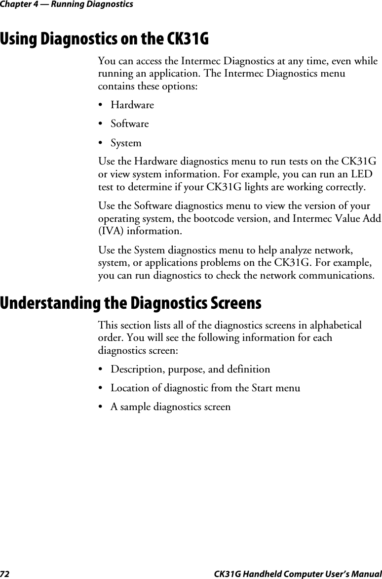 Chapter 4 — Running Diagnostics 72  CK31G Handheld Computer User’s Manual Using Diagnostics on the CK31G You can access the Intermec Diagnostics at any time, even while running an application. The Intermec Diagnostics menu contains these options: • Hardware • Software • System Use the Hardware diagnostics menu to run tests on the CK31G or view system information. For example, you can run an LED test to determine if your CK31G lights are working correctly. Use the Software diagnostics menu to view the version of your operating system, the bootcode version, and Intermec Value Add (IVA) information. Use the System diagnostics menu to help analyze network, system, or applications problems on the CK31G. For example, you can run diagnostics to check the network communications. Understanding the Diagnostics Screens This section lists all of the diagnostics screens in alphabetical order. You will see the following information for each diagnostics screen: •  Description, purpose, and definition •  Location of diagnostic from the Start menu •  A sample diagnostics screen 