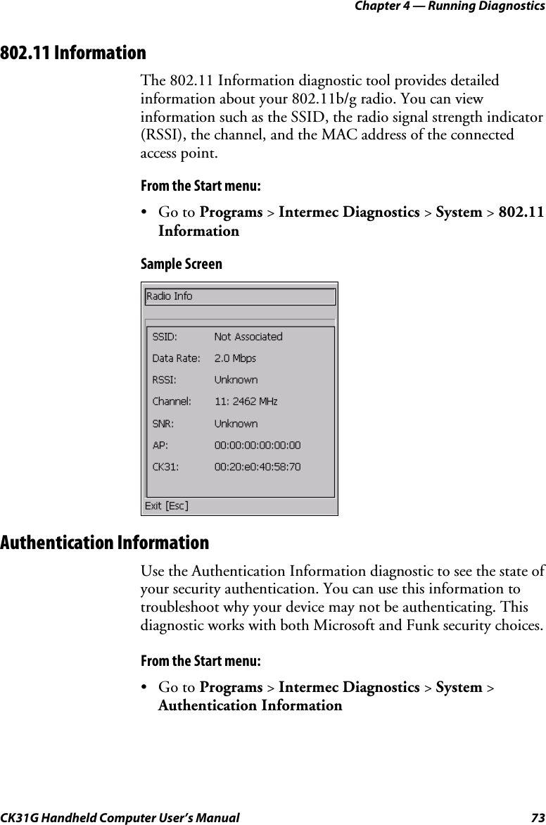 Chapter 4 — Running Diagnostics CK31G Handheld Computer User’s Manual  73 802.11 Information The 802.11 Information diagnostic tool provides detailed information about your 802.11b/g radio. You can view information such as the SSID, the radio signal strength indicator (RSSI), the channel, and the MAC address of the connected access point. From the Start menu: • Go to Programs &gt; Intermec Diagnostics &gt; System &gt; 802.11 Information Sample Screen  Authentication Information Use the Authentication Information diagnostic to see the state of your security authentication. You can use this information to troubleshoot why your device may not be authenticating. This diagnostic works with both Microsoft and Funk security choices.  From the Start menu: • Go to Programs &gt; Intermec Diagnostics &gt; System &gt; Authentication Information 