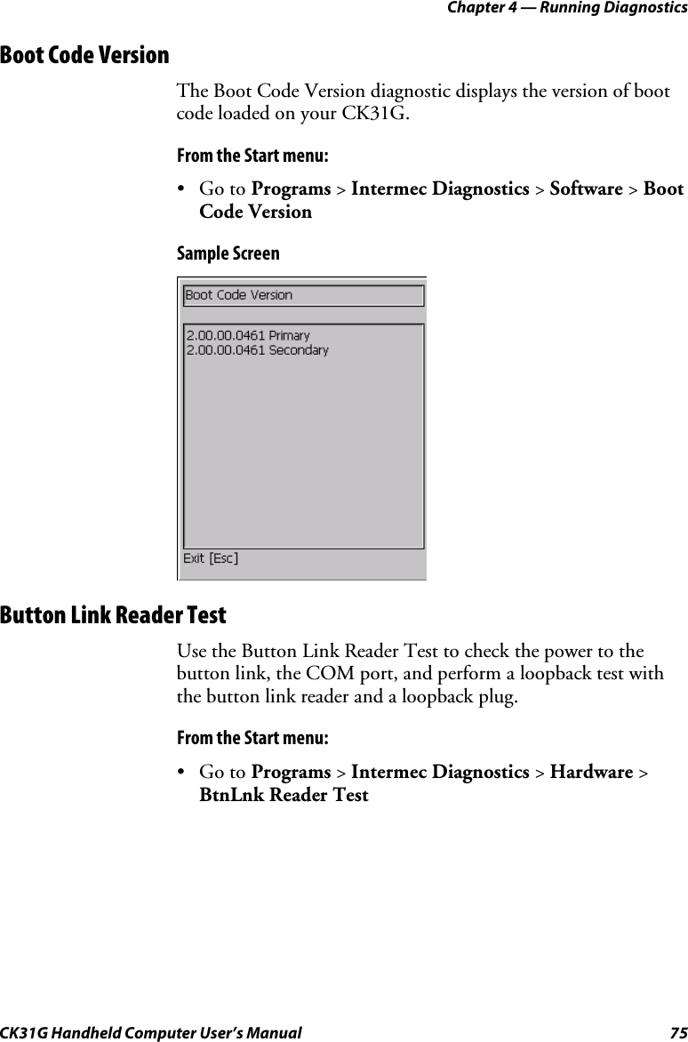 Chapter 4 — Running Diagnostics CK31G Handheld Computer User’s Manual  75 Boot Code Version The Boot Code Version diagnostic displays the version of boot code loaded on your CK31G. From the Start menu: • Go to Programs &gt; Intermec Diagnostics &gt; Software &gt; Boot Code Version Sample Screen    Button Link Reader Test Use the Button Link Reader Test to check the power to the button link, the COM port, and perform a loopback test with the button link reader and a loopback plug. From the Start menu: • Go to Programs &gt; Intermec Diagnostics &gt; Hardware &gt; BtnLnk Reader Test 