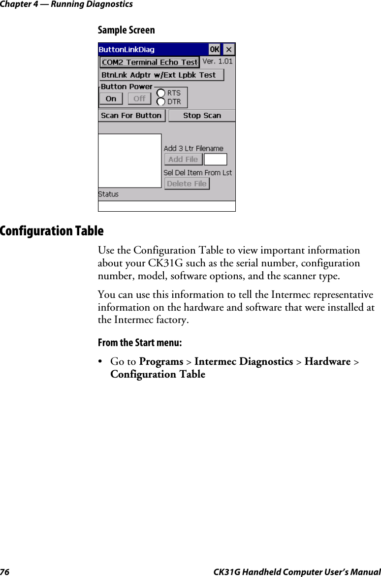 Chapter 4 — Running Diagnostics 76  CK31G Handheld Computer User’s Manual Sample Screen    Configuration Table Use the Configuration Table to view important information about your CK31G such as the serial number, configuration number, model, software options, and the scanner type.  You can use this information to tell the Intermec representative information on the hardware and software that were installed at the Intermec factory. From the Start menu: • Go to Programs &gt; Intermec Diagnostics &gt; Hardware &gt; Configuration Table 