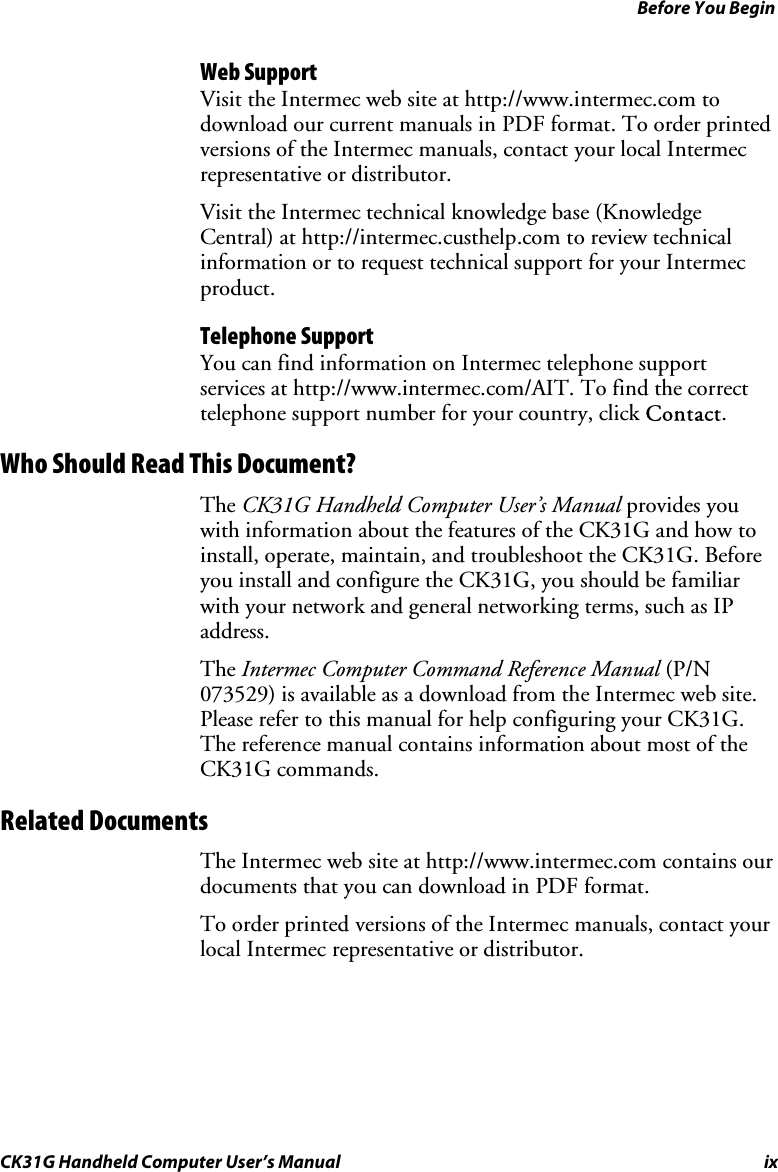 Before You Begin CK31G Handheld Computer User’s Manual ix Web Support Visit the Intermec web site at http://www.intermec.com to download our current manuals in PDF format. To order printed versions of the Intermec manuals, contact your local Intermec representative or distributor. Visit the Intermec technical knowledge base (Knowledge Central) at http://intermec.custhelp.com to review technical information or to request technical support for your Intermec product. Telephone Support You can find information on Intermec telephone support services at http://www.intermec.com/AIT. To find the correct telephone support number for your country, click Contact. Who Should Read This Document? The CK31G Handheld Computer User’s Manual provides you with information about the features of the CK31G and how to install, operate, maintain, and troubleshoot the CK31G. Before you install and configure the CK31G, you should be familiar with your network and general networking terms, such as IP address.  The Intermec Computer Command Reference Manual (P/N 073529) is available as a download from the Intermec web site. Please refer to this manual for help configuring your CK31G. The reference manual contains information about most of the CK31G commands. Related Documents The Intermec web site at http://www.intermec.com contains our documents that you can download in PDF format.  To order printed versions of the Intermec manuals, contact your local Intermec representative or distributor. 