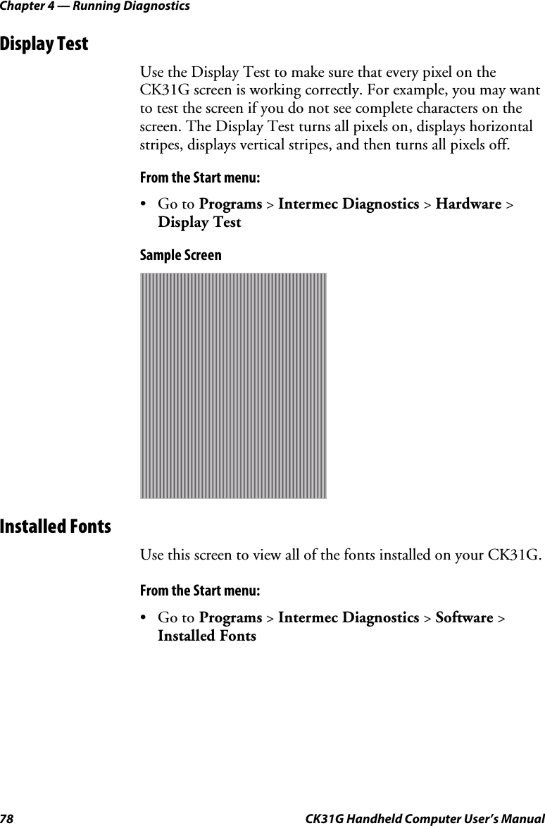 Chapter 4 — Running Diagnostics 78  CK31G Handheld Computer User’s Manual Display Test Use the Display Test to make sure that every pixel on the CK31G screen is working correctly. For example, you may want to test the screen if you do not see complete characters on the screen. The Display Test turns all pixels on, displays horizontal stripes, displays vertical stripes, and then turns all pixels off. From the Start menu: • Go to Programs &gt; Intermec Diagnostics &gt; Hardware &gt; Display Test Sample Screen  Installed Fonts Use this screen to view all of the fonts installed on your CK31G. From the Start menu: • Go to Programs &gt; Intermec Diagnostics &gt; Software &gt; Installed Fonts 