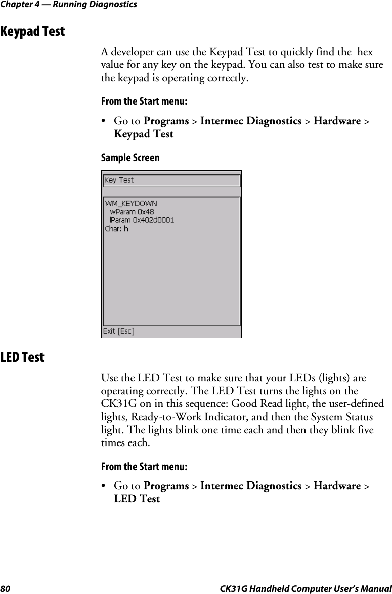 Chapter 4 — Running Diagnostics 80  CK31G Handheld Computer User’s Manual Keypad Test A developer can use the Keypad Test to quickly find the  hex value for any key on the keypad. You can also test to make sure the keypad is operating correctly. From the Start menu: • Go to Programs &gt; Intermec Diagnostics &gt; Hardware &gt; Keypad Test Sample Screen  LED Test Use the LED Test to make sure that your LEDs (lights) are operating correctly. The LED Test turns the lights on the CK31G on in this sequence: Good Read light, the user-defined lights, Ready-to-Work Indicator, and then the System Status light. The lights blink one time each and then they blink five times each. From the Start menu: • Go to Programs &gt; Intermec Diagnostics &gt; Hardware &gt; LED Test 