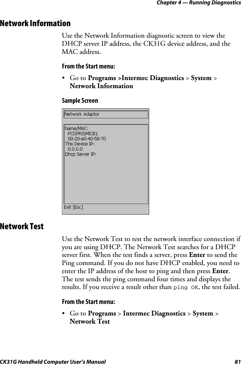 Chapter 4 — Running Diagnostics CK31G Handheld Computer User’s Manual  81 Network Information Use the Network Information diagnostic screen to view the DHCP server IP address, the CK31G device address, and the MAC address. From the Start menu: • Go to Programs &gt;Intermec Diagnostics &gt; System &gt; Network Information Sample Screen  Network Test Use the Network Test to test the network interface connection if you are using DHCP. The Network Test searches for a DHCP server first. When the test finds a server, press Enter to send the Ping command. If you do not have DHCP enabled, you need to enter the IP address of the host to ping and then press Enter. The test sends the ping command four times and displays the results. If you receive a result other than ping OK, the test failed. From the Start menu: • Go to Programs &gt; Intermec Diagnostics &gt; System &gt; Network Test 