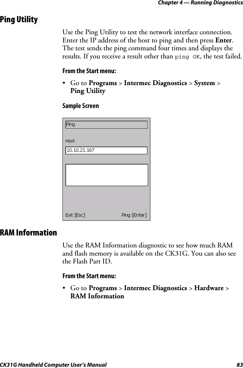 Chapter 4 — Running Diagnostics CK31G Handheld Computer User’s Manual  83 Ping Utility Use the Ping Utility to test the network interface connection. Enter the IP address of the host to ping and then press Enter. The test sends the ping command four times and displays the results. If you receive a result other than ping OK, the test failed. From the Start menu: • Go to Programs &gt; Intermec Diagnostics &gt; System &gt;  Ping Utility Sample Screen    RAM Information Use the RAM Information diagnostic to see how much RAM and flash memory is available on the CK31G. You can also see the Flash Part ID. From the Start menu: • Go to Programs &gt; Intermec Diagnostics &gt; Hardware &gt; RAM Information 