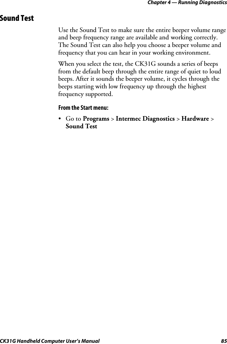 Chapter 4 — Running Diagnostics CK31G Handheld Computer User’s Manual  85 Sound Test Use the Sound Test to make sure the entire beeper volume range and beep frequency range are available and working correctly. The Sound Test can also help you choose a beeper volume and frequency that you can hear in your working environment. When you select the test, the CK31G sounds a series of beeps from the default beep through the entire range of quiet to loud beeps. After it sounds the beeper volume, it cycles through the beeps starting with low frequency up through the highest frequency supported.  From the Start menu: • Go to Programs &gt; Intermec Diagnostics &gt; Hardware &gt; Sound Test 