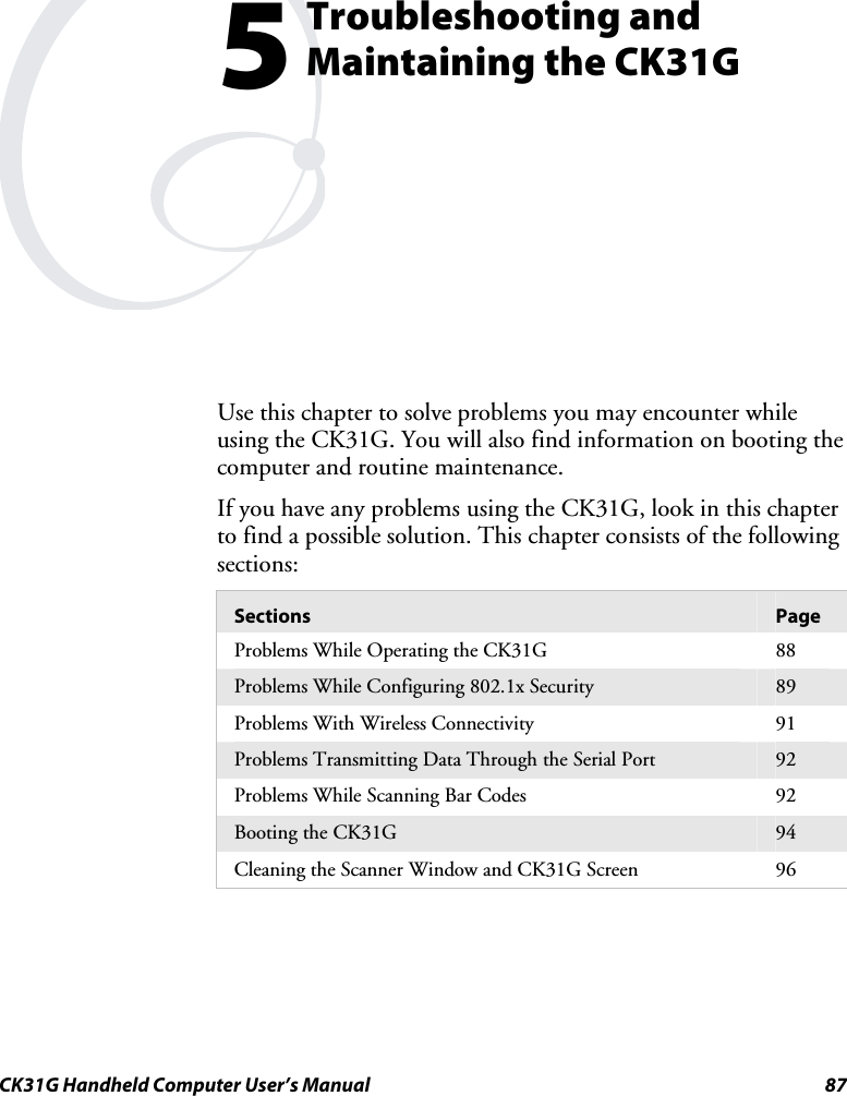  CK31G Handheld Computer User’s Manual  87   Troubleshooting and Maintaining the CK31G Use this chapter to solve problems you may encounter while using the CK31G. You will also find information on booting the computer and routine maintenance.  If you have any problems using the CK31G, look in this chapter to find a possible solution. This chapter consists of the following sections: Sections  Page Problems While Operating the CK31G   88 Problems While Configuring 802.1x Security  89 Problems With Wireless Connectivity  91 Problems Transmitting Data Through the Serial Port  92 Problems While Scanning Bar Codes   92 Booting the CK31G   94 Cleaning the Scanner Window and CK31G Screen  96   5 