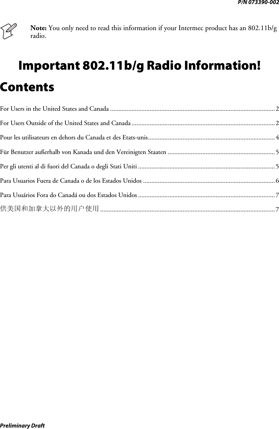 P/N 073390-002  Note: You only need to read this information if your Intermec product has an 802.11b/g radio. Important 802.11b/g Radio Information! Contents For Users in the United States and Canada ....................................................................................................2 For Users Outside of the United States and Canada .......................................................................................2 Pour les utilisateurs en dehors du Canada et des Etats-unis.............................................................................4 Für Benutzer außerhalb von Kanada und den Vereinigten Staaten .................................................................5 Per gli utenti al di fuori del Canada o degli Stati Uniti ...................................................................................5 Para Usuarios Fuera de Canada o de los Estados Unidos ................................................................................6 Para Usuários Fora do Canadá ou dos Estados Unidos ...................................................................................7 ..........................................................................................................7 Preliminary Draft 