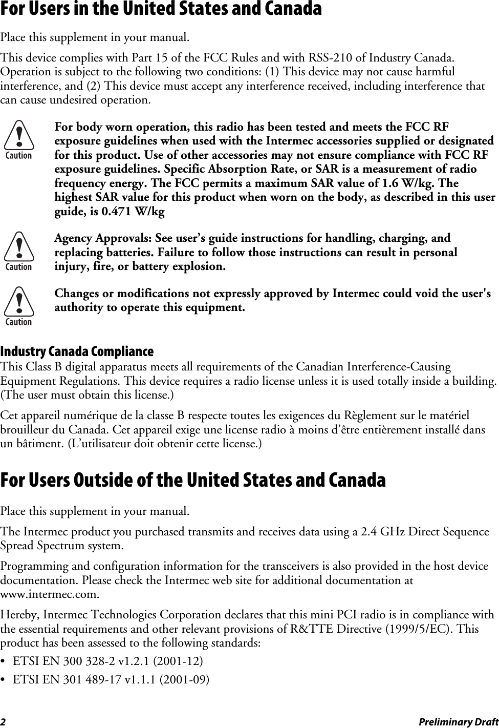 For Users in the United States and Canada Place this supplement in your manual. This device complies with Part 15 of the FCC Rules and with RSS-210 of Industry Canada. Operation is subject to the following two conditions: (1) This device may not cause harmful interference, and (2) This device must accept any interference received, including interference that can cause undesired operation.  For body worn operation, this radio has been tested and meets the FCC RF exposure guidelines when used with the Intermec accessories supplied or designated for this product. Use of other accessories may not ensure compliance with FCC RF exposure guidelines. Specific Absorption Rate, or SAR is a measurement of radio frequency energy. The FCC permits a maximum SAR value of 1.6 W/kg. The highest SAR value for this product when worn on the body, as described in this user guide, is 0.471 W/kg  Agency Approvals: See user’s guide instructions for handling, charging, and replacing batteries. Failure to follow those instructions can result in personal injury, fire, or battery explosion.  Changes or modifications not expressly approved by Intermec could void the user&apos;s authority to operate this equipment. Industry Canada Compliance This Class B digital apparatus meets all requirements of the Canadian Interference-Causing Equipment Regulations. This device requires a radio license unless it is used totally inside a building. (The user must obtain this license.) Cet appareil numérique de la classe B respecte toutes les exigences du Règlement sur le matériel brouilleur du Canada. Cet appareil exige une license radio à moins d’être entièrement installé dans un bâtiment. (L’utilisateur doit obtenir cette license.) For Users Outside of the United States and Canada Place this supplement in your manual. The Intermec product you purchased transmits and receives data using a 2.4 GHz Direct Sequence Spread Spectrum system. Programming and configuration information for the transceivers is also provided in the host device documentation. Please check the Intermec web site for additional documentation at www.intermec.com. Hereby, Intermec Technologies Corporation declares that this mini PCI radio is in compliance with the essential requirements and other relevant provisions of R&amp;TTE Directive (1999/5/EC). This product has been assessed to the following standards: •  ETSI EN 300 328-2 v1.2.1 (2001-12) •  ETSI EN 301 489-17 v1.1.1 (2001-09) 2  Preliminary Draft 