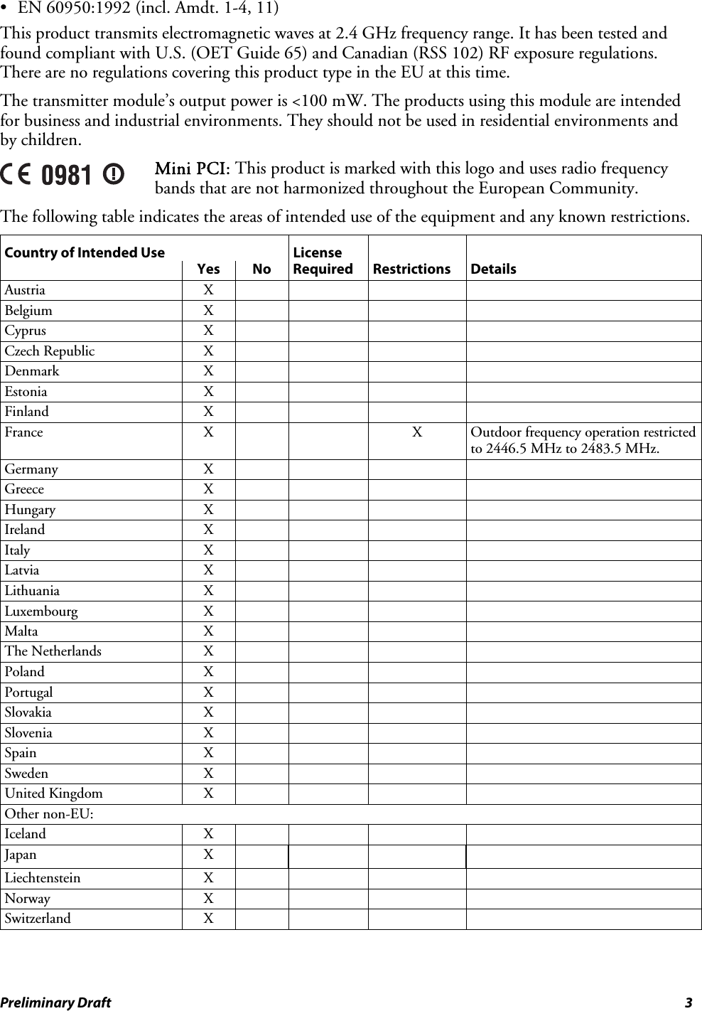 •  EN 60950:1992 (incl. Amdt. 1-4, 11) This product transmits electromagnetic waves at 2.4 GHz frequency range. It has been tested and found compliant with U.S. (OET Guide 65) and Canadian (RSS 102) RF exposure regulations. There are no regulations covering this product type in the EU at this time. The transmitter module’s output power is &lt;100 mW. The products using this module are intended for business and industrial environments. They should not be used in residential environments and by children.  Mini PCI: This product is marked with this logo and uses radio frequency bands that are not harmonized throughout the European Community.  The following table indicates the areas of intended use of the equipment and any known restrictions. Country of Intended Use  License       Yes No Required Restrictions Details Austria X     Belgium X     Cyprus X     Czech Republic  X         Denmark X     Estonia X     Finland X     France X   X Outdoor frequency operation restricted to 2446.5 MHz to 2483.5 MHz. Germany X     Greece X     Hungary X     Ireland X     Italy X     Latvia X     Lithuania X     Luxembourg X     Malta X     The Netherlands  X         Poland X     Portugal X     Slovakia X     Slovenia X     Spain X     Sweden X     United Kingdom  X         Other non-EU:         Iceland X     Japan X      Liechtenstein X     Norway X     Switzerland X      Preliminary Draft  3 